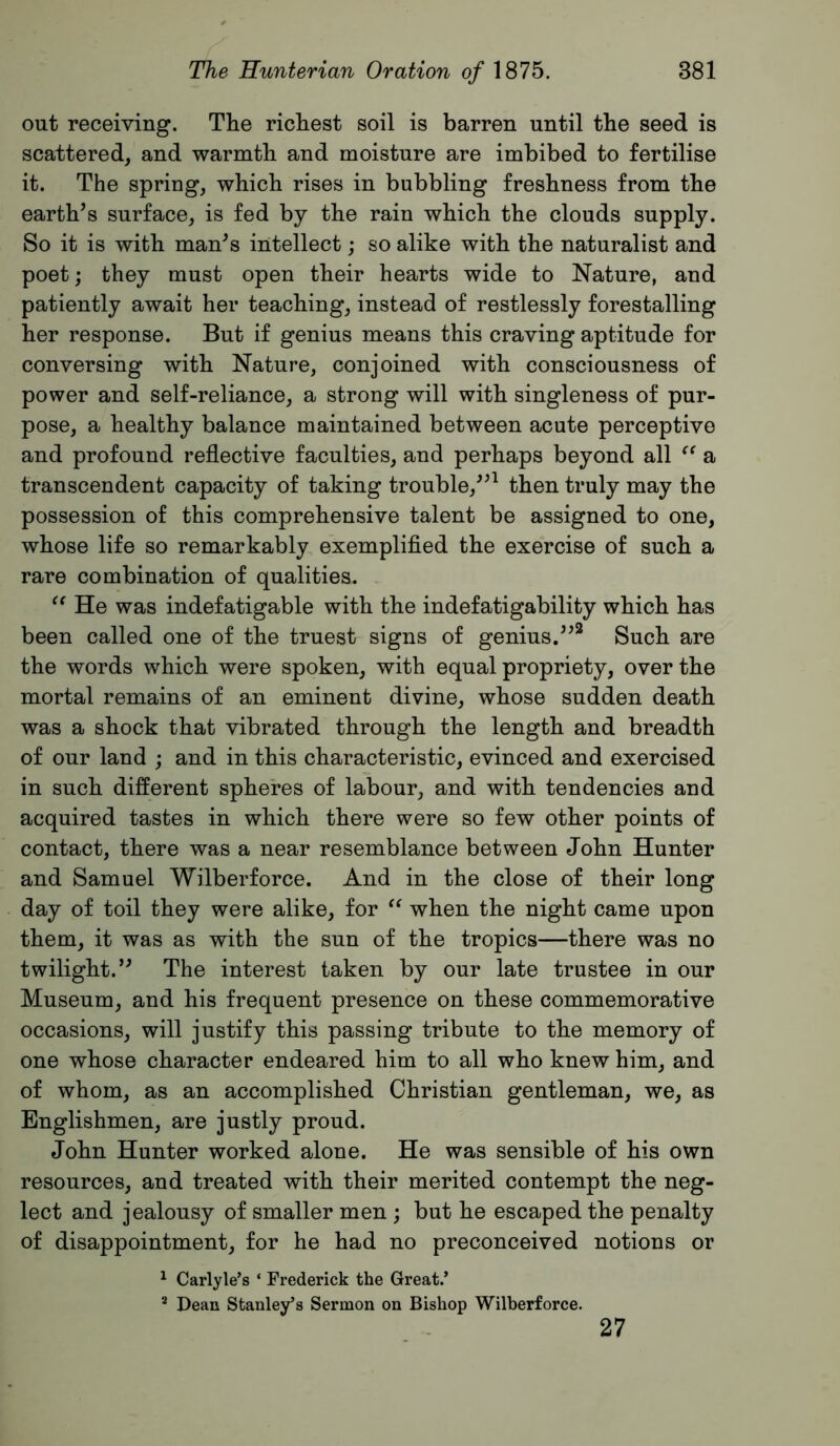 out receiving. The richest soil is barren until the seed is scattered, and warmth and moisture are imbibed to fertilise it. The spring, which rises in bubbling freshness from the earth’s surface, is fed by the rain which the clouds supply. So it is with man’s intellect; so alike with the naturalist and poet; they must open their hearts wide to Nature, and patiently await her teaching, instead of restlessly forestalling her response. But if genius means this craving aptitude for conversing with Nature, conjoined with consciousness of power and self-reliance, a strong will with singleness of pur- pose, a healthy balance maintained between acute perceptive and profound reflective faculties, and perhaps beyond all a transcendent capacity of taking trouble,”^ then truly may the possession of this comprehensive talent be assigned to one, whose life so remarkably exemplified the exercise of such a rare combination of qualities. He was indefatigable with the indefatigability which has been called one of the truest signs of genius.”* Such are the words which were spoken, with equal propriety, over the mortal remains of an eminent divine, whose sudden death was a shock that vibrated through the length and breadth of our land ; and in this characteristic, evinced and exercised in such different spheres of labour, and with tendencies and acquired tastes in which there were so few other points of contact, there was a near resemblance between John Hunter and Samuel Wilberforce. And in the close of their long day of toil they were alike, for when the night came upon them, it was as with the sun of the tropics—there was no twilight.” The interest taken by our late trustee in our Museum, and his frequent presence on these commemorative occasions, will justify this passing tribute to the memory of one whose character endeared him to all who knew him, and of whom, as an accomplished Christian gentleman, we, as Englishmen, are justly proud. John Hunter worked alone. He was sensible of his own resources, and treated with their merited contempt the neg- lect and jealousy of smaller men ; but he escaped the penalty of disappointment, for he had no preconceived notions or ^ Carlyle’s ‘ Frederick the Great.’ * Dean Stanley’s Sermon on Bishop Wilberforce. 27
