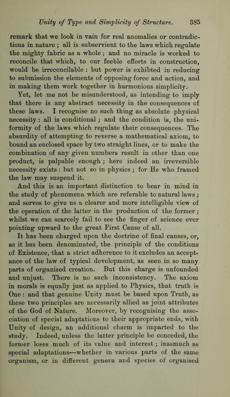 remark that we look in vain for real anomalies or contradic- tions in nature ; all is subservient to the laws which regulate the mighty fabric as a whole; and no miracle is worked to reconcile that which, to our feeble efforts in construction, would be irreconcilable : but power is exhibted in reducing to submission the elements of opposing force and action, and in making them work together in harmonious simplicity. Yet, let me not be misunderstood, as intending to imply that there is any abstract necessity in the consequences of these laws. I recognise no such thing as absolute physical necessity : all is conditional; and the condition is, the uni- formity of the laws which regulate their consequences. The absurdity of attempting to reverse a mathematical axiom, to bound an enclosed space by two straight lines, or to make the combination of any given numbers result in other than one product, is palpable enough; here indeed an irreversible necessity exists : but not so in physics ; for He who framed the law may suspend it. And this is an important distinction to bear in mind in the study of phenomena which are referable to natural laws; and serves to give us a clearer and more intelligible view of the operation of the latter in the production of the former ; whilst we can scarcely fail to see the finger of science ever pointing upward to the great First Cause of all. It has been charged upon the doctrine of final causes, or, as it has been denominated, the principle of the conditions of Existence, that a strict adherence to it excludes an accept- ance of the law of typical development, as seen in so many parts of organised creation. But this charge is unfounded and unjust. There is no such inconsistency. The axiom in morals is equally just as applied to Physics, that truth is One : and that genuine Unity must be based upon Truth, as these two principles are necessarily allied as joint attributes of the God of Nature. Moreover, by recognising the asso- ciation of special adaptations to their appropriate ends, with Unity of design, an additional charm is imparted to the study. Indeed, unless the latter principle be conceded, the former loses much of its value and interest ; inasmuch as special adaptations—whether in various parts of the same organism, or in different genera and species of organised