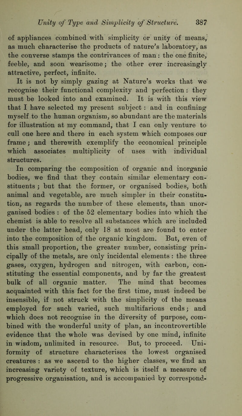 of appliances combined with simplicity or unity of means,* as much characterise the products of nature^s laboratory, as the converse stamps the contrivances of man: the one finite, feeble, and soon wearisome; the other ever increasingly attractive, perfect, infinite. It is not by simply gazing at Nature’s works-that we recognise their functional complexity and perfection : they must be looked into and examined. It is with this view that I have selected my present subject : and in confining myself to the human organism, so abundant are the materials for illustration at my command, that I can only venture to cull one here and there in each system which composes our frame; and therewith exemplify the economical principle which associates multiplicity of uses with individual structures. In comparing the composition of organic and inorganic bodies, we find that they contain similar elementary con- stituents j but that the former, or organised bodies, both animal and vegetable, are much simpler in their constitu- tion, as regards the number of these elements, than unor- ganised bodies : of the 52 elementary bodies into which the chemist is able to resolve all substances which are included under the latter head, only 18 at most are found to enter into the composition of the organic kingdom. But, even of this small proportion, the greater number, consisting prin- cipally of the metals, are only incidental elements : the three gases, oxygen, hydrogen and nitrogen, with carbon, con- stituting the essential components, and by far the greatest bulk of all organic matter. The mind that becomes acquainted with this fact for the first time, must indeed be insensible, if not struck with the simplicity of the means employed for such varied, such multifarious ends; and which does not recognise in the diversity of purpose, com- bined with the wonderful unity of plan, an incontrovertible evidence that the whole was devised by one mind, infinite in wisdom, unlimited in resource. But, to proceed. Uni- formity of structure characterises the lowest organised creatures : as we ascend to the higher classes, we find an increasing variety of texture, which is itself a measure of progressive organisation, and is accompanied by correspond-