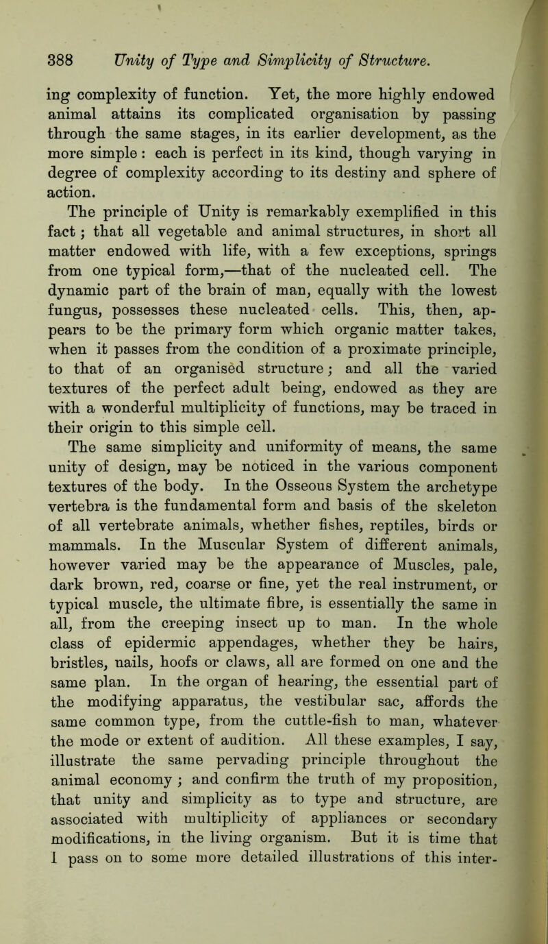 ing complexity of function. Yet^ the more highly endowed animal attains its complicated organisation by passing through the same stages, in its earlier development, as the more simple: each is perfect in its kind, though varying in degree of complexity according to its destiny and sphere of action. The principle of Unity is remarkably exemplified in this fact; that all vegetable and animal structures, in short all matter endowed with life, with a few exceptions, springs from one typical form,—that of the nucleated cell. The dynamic part of the brain of man, equally with the lowest fungus, possesses these nucleated cells. This, then, ap- pears to be the primary form which organic matter takes, when it passes from the condition of a proximate principle, to that of an organised structure; and all the ’ varied textures of the perfect adult being, endowed as they are with a wonderful multiplicity of functions, may be traced in their origin to this simple cell. The same simplicity and uniformity of means, the same unity of design, may be noticed in the various component textures of the body. In the Osseous System the archetype vertebra is the fundamental form and basis of the skeleton of all vertebrate animals, whether fishes, reptiles, birds or mammals. In the Muscular System of different animals, however varied may be the appearance of Muscles, pale, dark brown, red, coarse or fine, yet the real instrument, or typical muscle, the ultimate fibre, is essentially the same in all, from the creeping insect up to man. In the whole class of epidermic appendages, whether they be hairs, bristles, nails, hoofs or claws, all are formed on one and the same plan. In the organ of hearing, the essential part of the modifying apparatus, the vestibular sac, affords the same common type, from the cuttle-fish to man, whatever the mode or extent of audition. All these examples, I say, illustrate the same pervading principle throughout the animal economy ; and confirm the truth of my proposition, that unity and simplicity as to type and structure, are associated with multiplicity of appliances or secondary modifications, in the living organism. But it is time that 1 pass on to some more detailed illustratious of this inter-