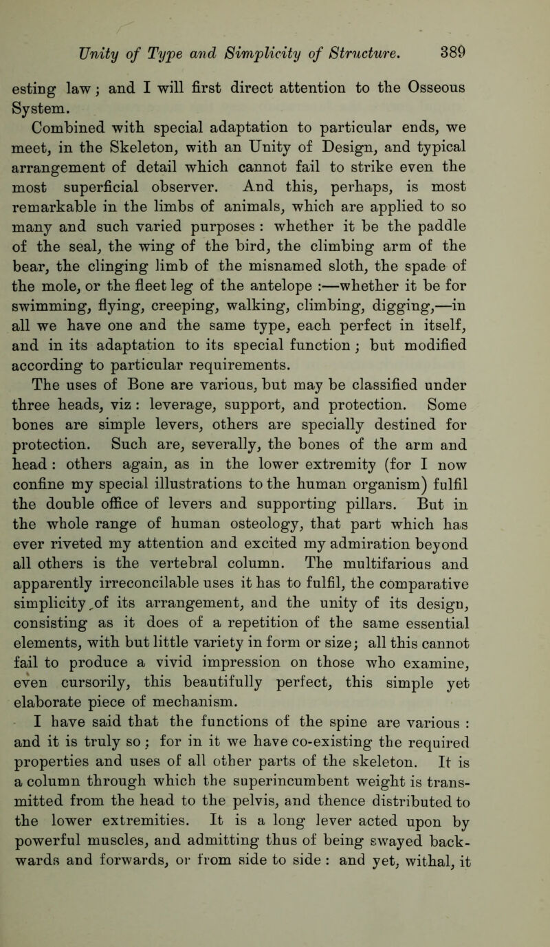 esting law; and I will first direct attention to the Osseous System. Combined with special adaptation to particular ends, we meet, in the Skeleton, with an Unity of Design, and typical arrangement of detail which cannot fail to strike even the most superficial observer. And this, perhaps, is most remarkable in the limbs of animals, which are applied to so many and such varied purposes : whether it be the paddle of the seal, the wing of the bird, the climbing arm of the bear, the clinging limb of the misnamed sloth, the spade of the mole, or the fieet leg of the antelope :—whether it be for swimming, fiying, creeping, walking, climbing, digging,—in all we have one and the same type, each perfect in itself, and in its adaptation to its special function; but modified according to particular requirements. The uses of Bone are various, but may be classified under three heads, viz : leverage, support, and protection. Some bones are simple levers, others are specially destined for protection. Such are, severally, the bones of the arm and head : others again, as in the lower extremity (for I now confine my special illustrations to the human organism) fulfil the double office of levers and supporting pillars. But in the whole range of human osteology, that part which has ever riveted my attention and excited my admiration beyond all others is the vertebral column. The multifarious and apparently irreconcilable uses it has to fulfil, the comparative simplicity ^of its arrangement, aud the unity of its design, consisting as it does of a repetition of the same essential elements, with but little variety in form or size; all this cannot fail to produce a vivid impression on those who examine, even cursorily, this beautifully perfect, this simple yet elaborate piece of mechanism. - I have said that the functions of the spine are various : and it is truly so; for in it we have co-existing the required properties and uses of all other parts of the skeleton. It is a column through which the superincumbent weight is trans- mitted from the head to the pelvis, and thence distributed to the lower extremities. It is a long lever acted upon by powerful muscles, and admitting thus of being swayed back- wards and forwards, oi’ from side to side : and yet, withal, it