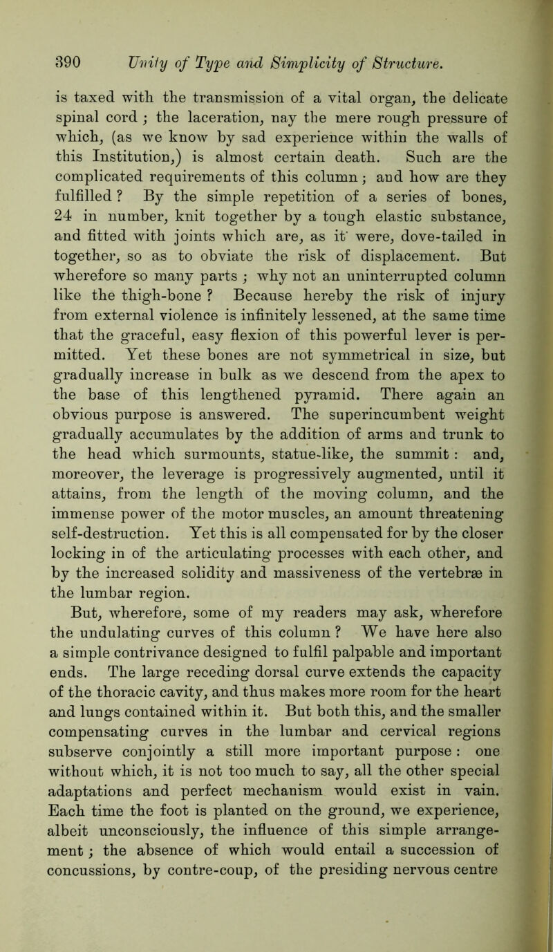 is taxed witli the transmission of a vital organ, the delicate spinal cord ; the laceration, nay tbe mere rough pressure of which, (as we know by sad experience within the walls of this Institution,) is almost certain death. Such are the complicated requirements of this column; and how are they fulfilled ? By the simple repetition of a series of bones, 24 in number, knit together by a tough elastic substance, and fitted with joints which are, as if were, dove-tailed in together, so as to obviate the risk of displacement. But wherefore so many parts ; why not an uninterrupted column like the thigh-bone ? Because hereby the risk of injury from external violence is infinitely lessened, at the same time that the graceful, easy flexion of this powerful lever is per- mitted. Yet these bones are not symmetrical in size, but gradually increase in bulk as we descend from the apex to the base of this lengthened pyramid. There again an obvious purpose is answered. The superincumbent weight gradually accumulates by the addition of arms and trunk to the head which surmounts, statue-like, the summit : and, moreover, the leverage is progressively augmented, until it attains, from the length of the moving column, and the immense power of the motor muscles, an amount threatening self-destruction. Yet this is all compensated for by the closer locking in of the articulating processes with each other, and by the increased solidity and massiveness of the vertebrae in the lumbar region. But, wherefore, some of my readers may ask, wherefore the undulating curves of this column ? We have here also a simple contrivance designed to fulfil palpable and important ends. The large receding dorsal curve extends the capacity of the thoracic cavity, and thus makes more room for the heart and lungs contained within it. But both this, and the smaller compensating curves in the lumbar and cervical regions subserve conjointly a still more important purpose: one without which, it is not too much to say, all the other special adaptations and perfect mechanism would exist in vain. Each time the foot is planted on the ground, we experience, albeit unconsciously, the influence of this simple arrange- ment j the absence of which would entail a succession of concussions, by contre-coup, of the presiding nervous centre