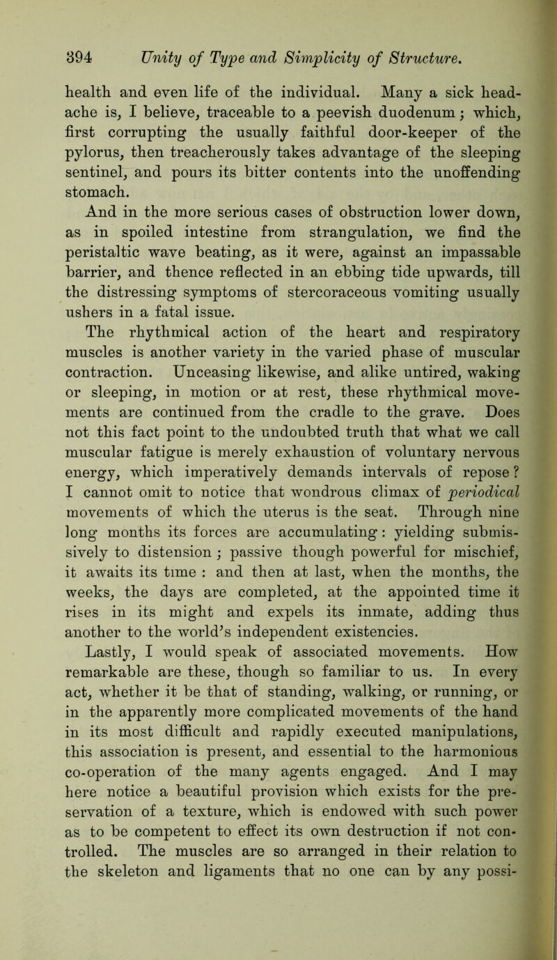 health and even life of the individual. Many a sick head- ache isj I believe^ traceable to a peevish duodenum; Tvhich, first corrupting the usually faithful door-keeper of the pylorus, then treacherously takes advantage of the sleeping sentinel, and pours its bitter contents into the unoffending stomach. And in the more serious cases of obstruction lower down, as in spoiled intestine from strangulation, we find the peristaltic wave beating, as it were, against an impassable barrier, and thence reflected in an ebbing tide upwards, till the distressing symptoms of stercoraceous vomiting usually ushers in a fatal issue. The rhythmical action of the heart and respiratory muscles is another variety in the varied phase of muscular contraction. Unceasing likewise, and alike untired, waking or sleeping, in motion or at rest, these rhythmical move- ments are continued from the cradle to the grave. Does not this fact point to the undoubted truth that what we call muscular fatigue is merely exhaustion of voluntary nervous energy, which imperatively demands intervals of repose ? I cannot omit to notice that wondrous climax of periodical movements of which the uterus is the seat. Through nine long months its forces are accumulating : yielding submis- sively to distension ; passive though powerful for mischief, it awaits its time : and then at last, when the months, the weeks, the days are completed, at the appointed time it rises in its might and expels its inmate, adding thus another to the world’s independent existencies. Lastly, I would speak of associated movements. How remarkable are these, though so familiar to us. In every act, whether it be that of standing, walking, or running, or in the apparently more complicated movements of the hand in its most difficult and rapidly executed manipulations, this association is present, and essential to the harmonious co-operation of the many agents engaged. And I may here notice a beautiful provision which exists for the pre- servation of a texture, which is endowed with such power as to be competent to effect its own destruction if not con- trolled. The muscles are so arranged in their relation to the skeleton and ligaments that no one can by any possi-