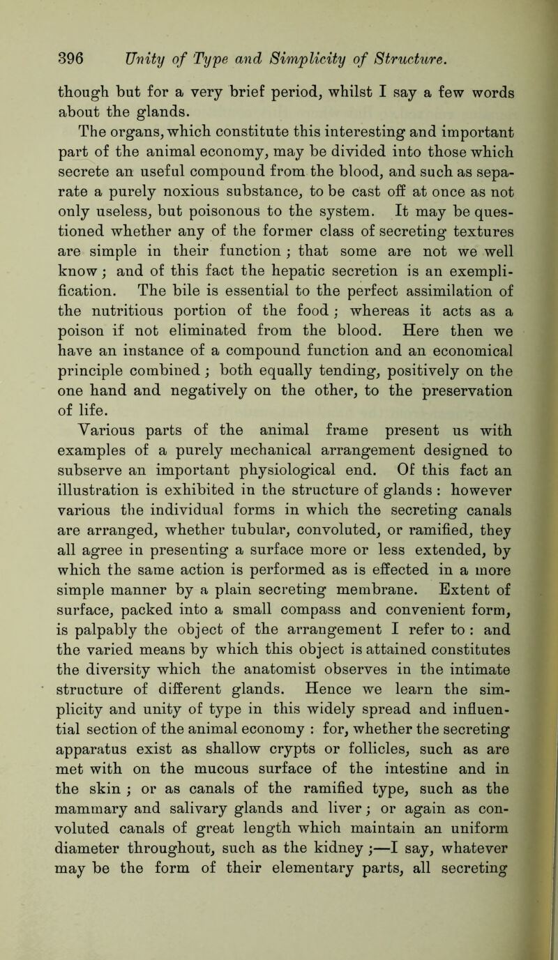 though but for a very brief period, whilst I say a few words about the glands. The organs, which constitute this interesting and important part of the animal economy, may be divided into those which secrete an useful compound from the blood, and such as sepa- rate a purely noxious substance, to be cast off at once as not only useless, but poisonous to the system. It may be ques- tioned whether any of the former class of secreting textures are simple in their function ; that some are not we well know; and of this fact the hepatic secretion is an exempli- fication. The bile is essential to the perfect assimilation of the nutritions portion of the food; whereas it acts as a poison if not eliminated from the blood. Here then we have an instance of a compound function and an economical principle combined ; both equally tending, positively on the one hand and negatively on the other, to the preservation of life. Various parts of the animal frame present us with examples of a purely mechanical arrangement designed to subserve an important physiological end. Of this fact an illustration is exhibited in the structure of glands : however various the individual forms in which the secreting canals are arranged, whether tubular, convoluted, or ramified, they all agree in presenting a surface more or less extended, by which the same action is performed as is effected in a more simple manner by a plain secreting membrane. Extent of surface, packed into a small compass and convenient form, is palpably the object of the arrangement I refer to : and the varied means by which this object is attained constitutes the diversity which the anatomist observes in the intimate structure of different glands. Hence we learn the sim- plicity and unity of type in this widely spread and infiuen- tial section of the animal economy : for, whether the secreting apparatus exist as shallow crypts or follicles, such as are met with on the mucous surface of the intestine and in the skin ; or as canals of the ramified type, such as the mammary and salivary glands and liver; or again as con- voluted canals of great length which maintain an uniform diameter throughout, such as the kidney ;—I say, whatever may be the form of their elementary parts, all secreting