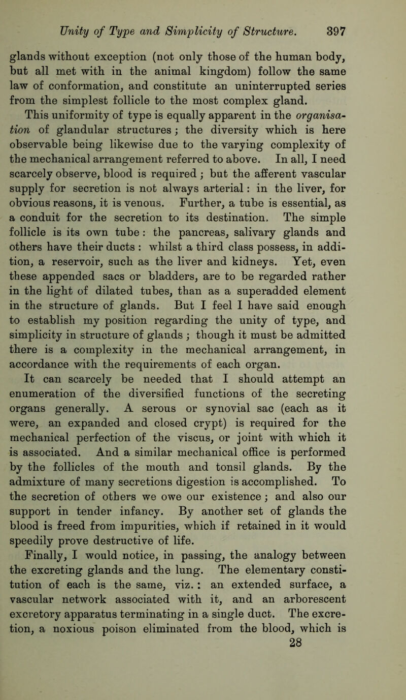 glands without exception (not only those of the human body, but all met with in the animal kingdom) follow the same law of conformation, and constitute an uninterrupted series from the simplest follicle to the most complex gland. This uniformity of type is equally apparent in the organisa- tion of glandular structures; the diversity which is here observable being likewise due to the varying complexity of the mechanical arrangement referred to above. In all, I need scarcely observe, blood is required ; but the afferent vascular supply for secretion is not always arterial: in the liver, for obvious reasons, it is venous. Further, a tube is essential, as a conduit for the secretion to its destination. The simple follicle is its own tube : the pancreas, salivary glands and others have their ducts : whilst a third class possess, in addi- tion, a reservoir, such as the liver and kidneys. Yet, even these appended sacs or bladders, are to be regarded rather in the light of dilated tubes, than as a superadded element in the structure of glands. But I feel I have said enough to establish my position regarding the unity of type, and simplicity in structure of glands ; though it must be admitted there is a complexity in the mechanical arrangement, in accordance with the requirements of each organ. It can scarcely be needed that I should attempt an enumeration of the diversified functions of the secreting organs generally. A serous or synovial sac (each as it were, an expanded and closed crypt) is required for the mechanical perfection of the viscus, or joint with which it is associated. And a similar mechanical office is performed by the follicles of the mouth and tonsil glands. By the admixture of many secretions digestion is accomplished. To the secretion of others we owe our existence; and also our support in tender infancy. By another set of glands the blood is freed from impurities, which if retained in it would speedily prove destructive of life. Finally, I would notice, in passing, the analogy between the excreting glands and the lung. The elementary consti- tution of each is the same, viz.: an extended surface, a vascular network associated with it, and an arborescent excretory apparatus terminating in a single duct. The excre- tion, a noxious poison eliminated from the blood, which is 28