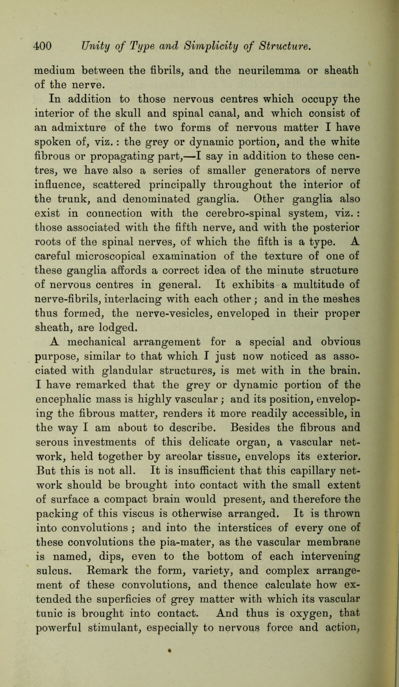 medium between the fibrils, and the neurilemma or sheath of the nerve. In addition to those nervous centres which occupy the interior of the skull and spinal canal, and which consist of an admixture of the two forms of nervous matter I have spoken of, viz.: the grey or dynamic portion, and the white fibrous or propagating part,—I say in addition to these cen- tres, we have also a series of smaller generators of nerve influence, scattered principally throughout the interior of the trunk, and denominated ganglia. Other ganglia also exist in connection with the cerebro-spinal system, viz. : those associated with the fifth nerve, and with the posterior roots of the spinal nerves, of which the fifth is a type. A careful microscopical examination of the texture of one of these ganglia affords a correct idea of the minute structure of nervous centres in general. It exhibits a multitude of nerve-fibrils, interlacing with each other ; and in the meshes thus formed, the nerve-vesicles, enveloped in their proper sheath, are lodged. A mechanical arrangement for a special and obvious purpose, similar to that which I just now noticed as asso- ciated with glandular structures, is met with in the brain. I have remarked that the grey or dynamic portion of the encephalic mass is highly vascular ; and its position, envelop- ing the fibrous matter, renders it more readily accessible, in the way I am about to describe. Besides the fibrous and serous investments of this delicate organ, a vascular net- work, held together by areolar tissue, envelops its exterior. But this is not all. It is insufficient that this capillary net- work should be brought into contact with the small extent of surface a compact brain would present, and therefore the packing of this viscus is otherwise arranged. It is thrown into convolutions ; and into the interstices of every one of these convolutions the pia-mater, as the vascular membrane is named, dips, even to the bottom of each intervening sulcus. Remark the form, variety, and complex arrange- ment of these convolutions, and thence calculate how ex- tended the superficies of grey matter with which its vascular tunic is brought into contact. And thus is oxygen, that powerful stimulant, especially to nervous force and action.