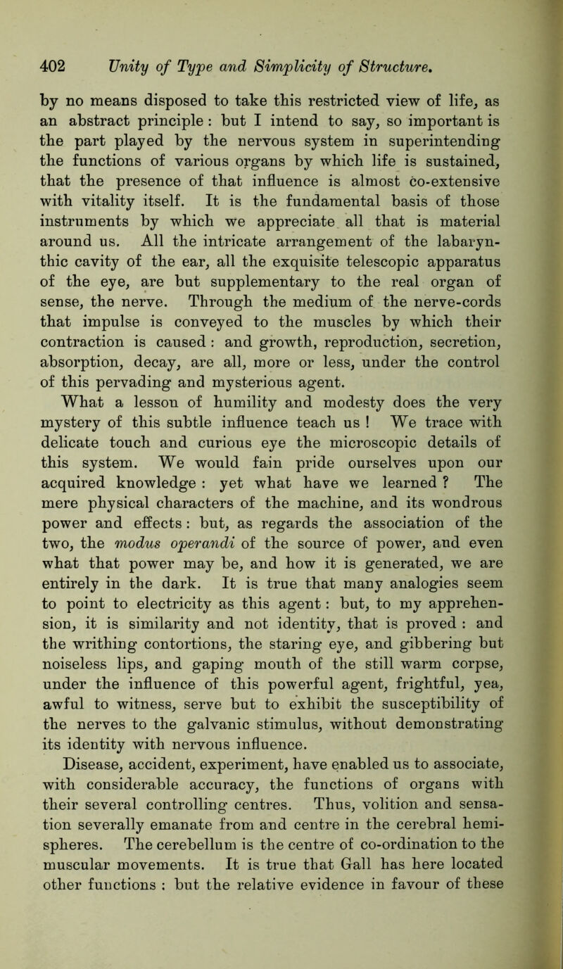 by no means disposed to take this restricted view of life^ as an abstract principle : but I intend to say, so important is the part played by the nervous system in superintending the functions of various organs by which life is sustained, that the presence of that influence is almost co-extensive with vitality itself. It is the fundamental basis of those instruments by which we appreciate all that is material around us. All the intricate arrangement of the labaryn- thic cavity of the ear, all the exquisite telescopic apparatus of the eye, are but supplementary to the real organ of sense, the nerve. Through the medium of the nerve-cords that impulse is conveyed to the muscles by which their contraction is caused : and growth, reproduction, secretion, absorption, decay, are all, more or less, under the control of this pervading and mysterious agent. What a lesson of humility and modesty does the very mystery of this subtle influence teach us ! We trace with delicate touch and curious eye the microscopic details of this system. We would fain pride ourselves upon our acquired knowledge : yet what have we learned ? The mere physical characters of the machine, and its wondrous power and effects: but, as regards the association of the two, the modus operandi of the source of power, and even what that power may be, and how it is generated, we are entirely in the dark. It is true that many analogies seem to point to electricity as this agent: but, to my apprehen- sion, it is similarity and not identity, that is proved : and the writhing contortions, the staring eye, and gibbering but noiseless lips, and gaping mouth of the still warm corpse, under the influence of this powerful agent, frightful, yea, awful to witness, serve but to exhibit the susceptibility of the nerves to the galvanic stimulus, without demonstrating its identity with nervous influence. Disease, accident, experiment, have enabled us to associate, with considerable accuracy, the functions of organs with their several controlling centres. Thus, volition and sensa- tion severally emanate from and centre in the cerebral hemi- spheres. The cerebellum is the centre of co-ordination to the muscular movements. It is true that Gall has here located other functions : but the relative evidence in favour of these