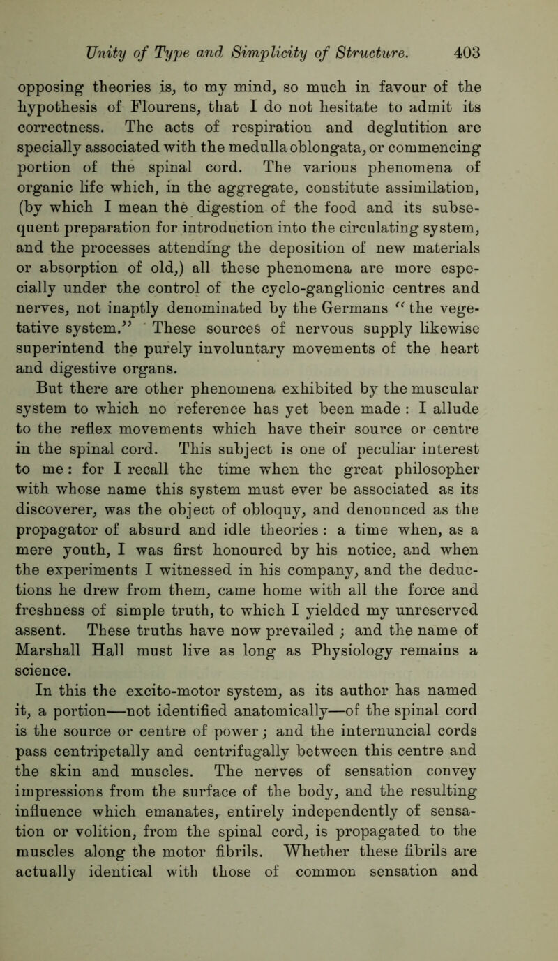 opposing theories is, to my mind, so much in favour of the hypothesis of Flourens, that I do not hesitate to admit its correctness. The acts of respiration and deglutition are specially associated with the medulla oblongata, or commencing portion of the spinal cord. The various phenomena of organic life which^ in the aggregate, constitute assimilation, (by which I mean the digestion of the food and its subse- quent preparation for introduction into the circulating system, and the processes attending the deposition of new materials or absorption of old,) all these phenomena are more espe- cially under the control of the cyclo-ganglionic centres and nerves, not inaptly denominated by the Germans the vege- tative system.These sources of nervous supply likewise superintend the purely involuntary movements of the heart and digestive organs. But there are other phenomena exhibited by the muscular system to which no reference has yet been made : I allude to the reflex movements which have their source or centre in the spinal cord. This subject is one of peculiar interest to me: for I recall the time when the great philosopher with whose name this system must ever be associated as its discoverer, was the object of obloquy, and denounced as the propagator of absurd and idle theories : a time when, as a mere youth, I was first honoured by his notice, and when the experiments I witnessed in his company, and the deduc- tions he drew from them, came home with all the force and freshness of simple truth, to which I yielded my unreserved assent. These truths have now prevailed ; and the name of Marshall Hall must live as long as Physiology remains a science. In this the excito-motor system, as its author has named it, a portion—not identified anatomically—of the spinal cord is the source or centre of power; and the intern uncial cords pass centripetally and centrifugally between this centre and the skin and muscles. The nerves of sensation convey impressions from the surface of the body, and the resulting influence which emanates, entirely independently of sensa- tion or volition, from the spinal cord, is propagated to the muscles along the motor fibrils. Whether these fibrils are actually identical with those of common sensation and