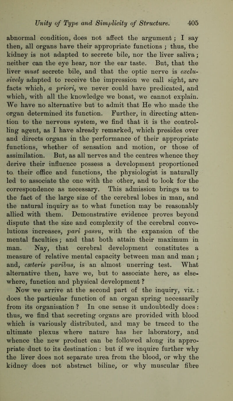 abnormal condition^ does not affect tbe argument; I say then, all organs have their appropriate functions ; thus, the kidney is not adapted to secrete bile, nor the liver saliva; neither can the eye hear, nor the ear taste. But, that the liver must secrete bile, and that the optic nerve is exclu- sively adapted to receive the impression we call sight, are facts which, a priori^ we never could have predicated, and which, with all the knowledge we boast, we cannot explain. We have no alternative but to admit that He who made the organ determined its function. Further, in directing atten- tion to the nervous system, we find that it is the control- ling agent, as I have already remarked, which presides over and directs organs in the performance of their appropriate functions, whether of sensation and motion, or those of assimilation. But, as all nerves and the centres whence they derive their influence possess a development proportioned to their office and functions, the physiologist is naturally led to associate the one with the other, and to look for the correspondence as necessary. This admission brings us to the fact of the large size of the cerebral lobes in man, and the natural inquiry as to what function may be reasonably allied with them. Demonstrative evidence proves beyond dispute that the size and complexity of the cerebral convo- lutions increases, pari passu, with the expansion of the mental faculties; and that both attain their maximum in man. Nay, that cerebral development constitutes a measure of relative mental capacity between man and man; and, cseteris paribus, is an almost unerring test. What alternative then, have we, but to associate here, as else- where, function and physical development ? Now we arrive at the second part of the inquiry, viz. : does the particular function of an organ spring necessarily from its organisation ? In one sense it undoubtedly does : thus, we find that secreting organs are provided with blood which is variously distributed, and may be traced to the ultimate plexus where nature has her laboratory, and whence the new product can be followed along its appro- priate duct to its destination : but if we inquire further why the liver does not separate urea from the blood, or why the kidney does not abstract biline, or why muscular fibre