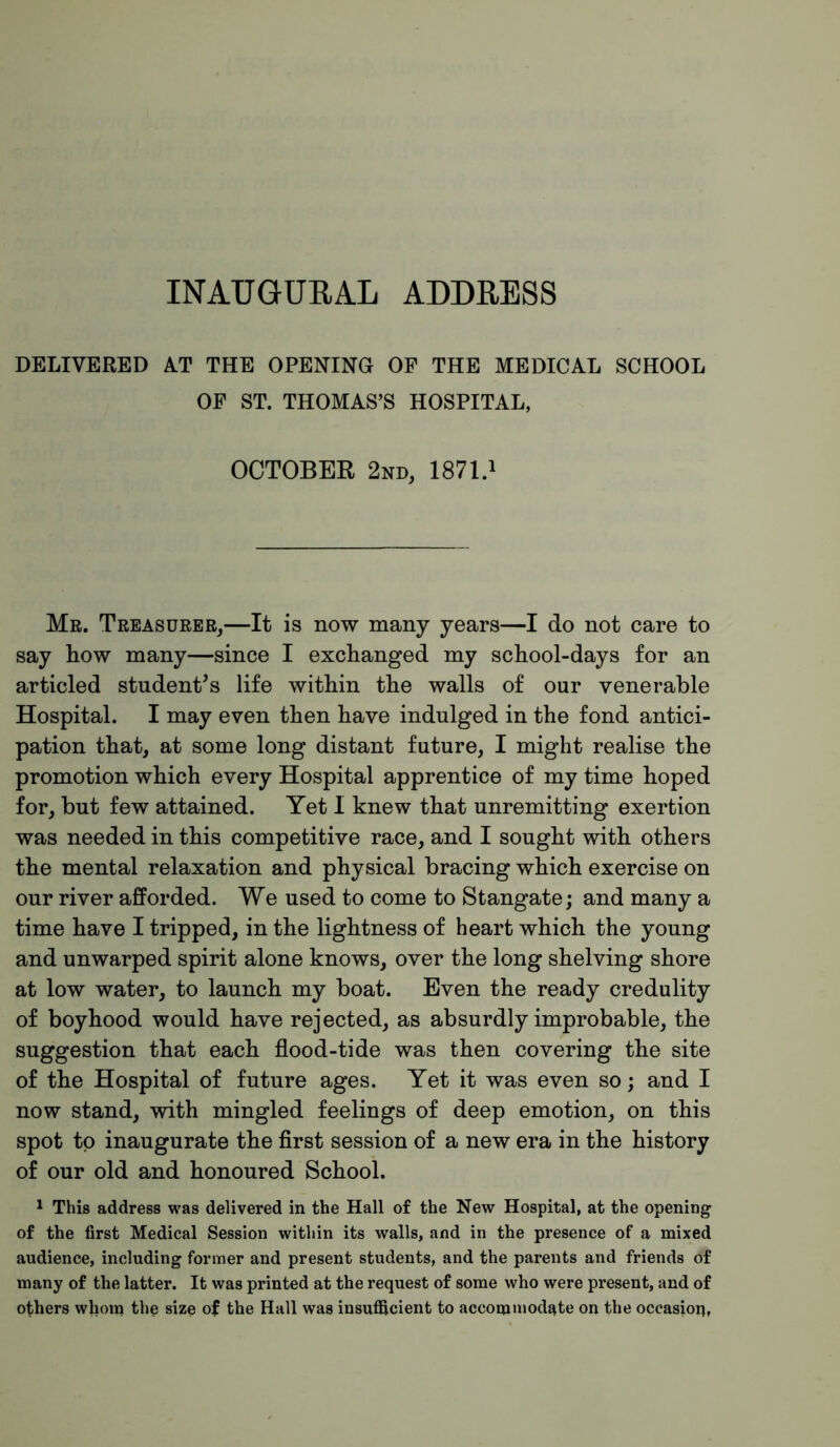 INAUGURAL ADDRESS DELIVERED A.T THE OPENING OF THE MEDICAL SCHOOL OP ST. THOMAS’S HOSPITAL, OCTOBER 2nd, 1871.i Mr. Treasurer,—It is now many years—I do not care to say how many—since I exchanged my school-days for an articled student’s life within the walls of our venerable Hospital. I may even then have indulged in the fond antici- pation that, at some long distant future, I might realise the promotion which every Hospital apprentice of my time hoped for, but few attained. Yet I knew that unremitting exertion was needed in this competitive race, and I sought with others the mental relaxation and physical bracing which exercise on our river afPorded. We used to come to Stangate; and many a time have I tripped, in the lightness of heart which the young and unwarped spirit alone knows, over the long shelving shore at low water, to launch my boat. Even the ready credulity of boyhood would have rejected, as absurdly improbable, the suggestion that each flood-tide was then covering the site of the Hospital of future ages. Yet it was even so; and I now stand, with mingled feelings of deep emotion, on this spot to inaugurate the flrst session of a new era in the history of our old and honoured School. 1 This address was delivered in the Hall of the New Hospital, at the opening of the first Medical Session within its walls, and in the presence of a mixed audience, including former and present students, and the parents and friends of many of the latter. It was printed at the request of some who were present, and of others whom the size of the Hall was insuflicient to accommodate on the occasion,