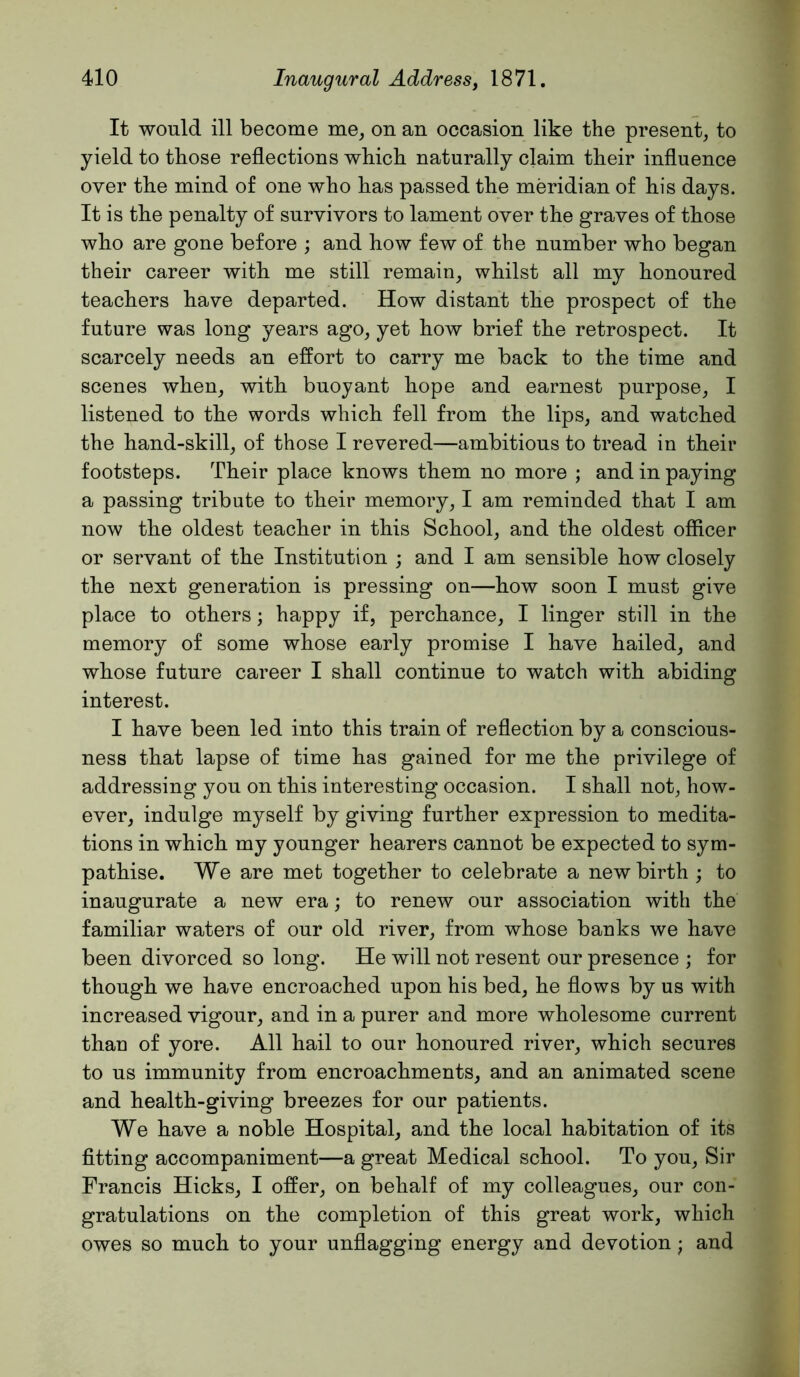It would ill become me, on an occasion like the present, to yield to those reflections which naturally claim their influence over the mind of one who has passed the meridian of his days. It is the penalty of survivors to lament over the graves of those wbo are gone before ; and how few of the number who began their career with me still remain, whilst all my honoured teachers have departed. How distant the prospect of the future was long years ago, yet how brief the retrospect. It scarcely needs an effort to carry me back to the time and scenes when, with buoyant hope and earnest purpose, I listened to the words which fell from the lips, and watched the hand-skill, of those I revered—ambitious to tread in their footsteps. Their place knows them no more ; and in paying a passing tribute to their memory, I am reminded that I am now the oldest teacher in this School, and the oldest officer or servant of the Institution ; and I am sensible how closely the next generation is pressing on—how soon I must give place to others; happy if, perchance, I linger still in the memory of some whose early promise I have hailed, and whose future career I shall continue to watch with abiding interest. I have been led into this train of reflection by a conscious- ness that lapse of time has gained for me the privilege of addressing you on this interesting occasion. I shall not, how- ever, indulge myself by giving further expression to medita- tions in which my younger hearers cannot be expected to sym- pathise. We are met together to celebrate a new birth ; to inaugurate a new era; to renew our association with the familiar waters of our old river, from whose banks we have been divorced so long. He will not resent our presence ; for though we have encroached upon his bed, he flows by us with increased vigour, and in a purer and more wholesome current thau of yore. All hail to our honoured river, which secures to us immunity from encroachments, and an animated scene and health-giving breezes for our patients. We have a noble Hospital, and the local habitation of its fitting accompaniment—a great Medical school. To you. Sir Francis Hicks, I offer, on behalf of my colleagues, our con- gratulations on the completion of this great work, which owes so much to your unflagging energy and devotion; and