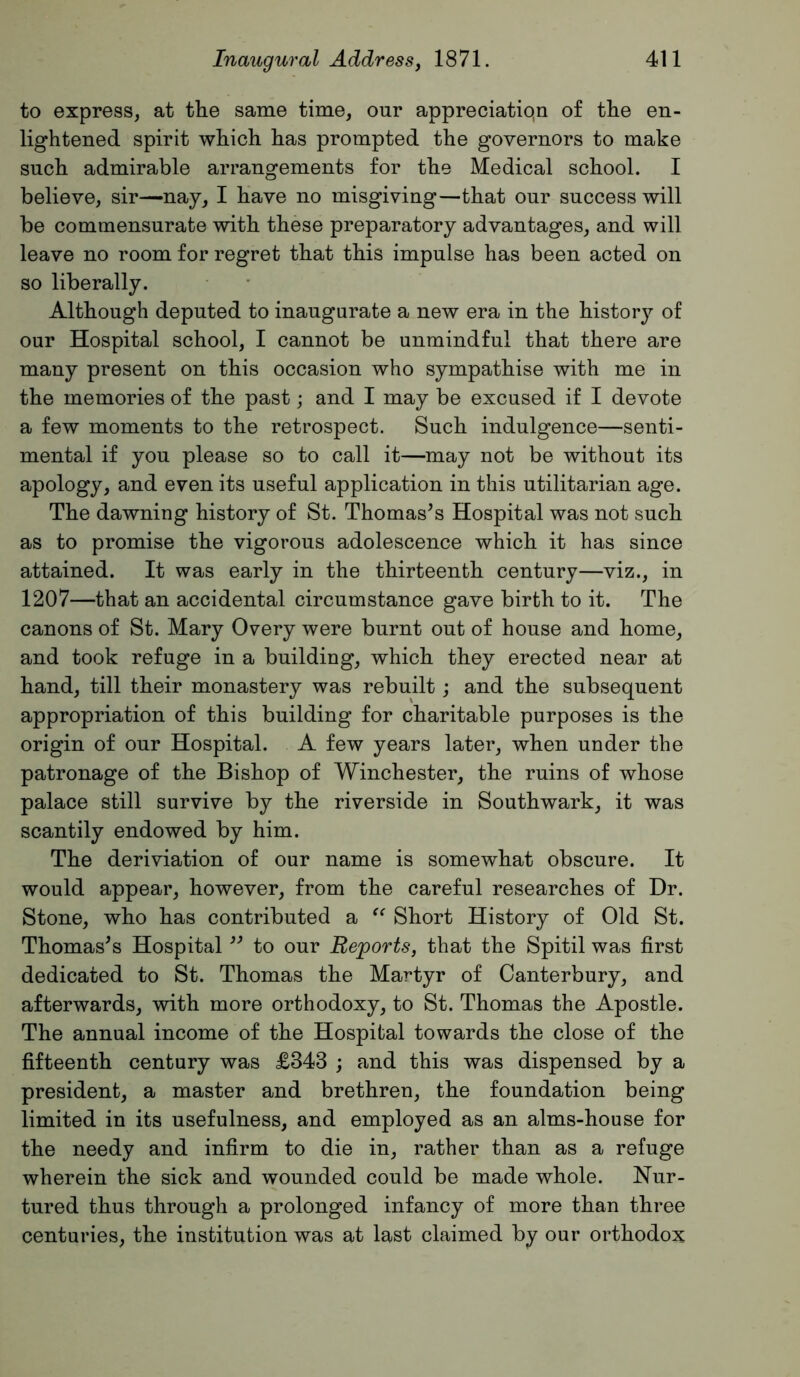 to express, at the same time, our appreciatiqn of the en- lightened spirit which has prompted the governors to make such admirable arrangements for the Medical school. I believe, sir—nay, I have no misgiving—that our success will be commensurate with these preparatory advantages, and will leave no room for regret that this impulse has been acted on so liberally. Although deputed to inaugurate a new era in the history of our Hospital school, I cannot be unmindful that there are many present on this occasion who sympathise with me in the memories of the past; and I may be excused if I devote a few moments to the retrospect. Such indulgence—senti- mental if you please so to call it—may not be without its apology, and even its useful application in this utilitarian age. The dawning history of St. Thomases Hospital was not such as to promise the vigorous adolescence which it has since attained. It was early in the thirteenth century—viz., in 1207—that an accidental circumstance gave birth to it. The canons of St. Mary Overy were burnt out of house and home, and took refuge in a building, which they erected near at hand, till their monastery was rebuilt j and the subsequent appropriation of this building for charitable purposes is the origin of our Hospital. A few years later, when under the patronage of the Bishop of Winchester, the ruins of whose palace still survive by the riverside in Southwark, it was scantily endowed by him. The deriviation of our name is somewhat obscure. It would appear, however, from the careful researches of Dr. Stone, who has contributed a Short History of Old St. Thomases Hospital to our Reports, that the Spitil was first dedicated to St. Thomas the Martyr of Canterbury, and afterwards, with more orthodoxy, to St. Thomas the Apostle. The annual income of the Hospital towards the close of the fifteenth century was £343 ; and this was dispensed by a president, a master and brethren, the foundation being limited in its usefulness, and employed as an alms-house for the needy and infirm to die in, rather than as a refuge wherein the sick and wounded could be made whole. Nur- tured thus through a prolonged infancy of more than three centuries, the institution was at last claimed by our orthodox