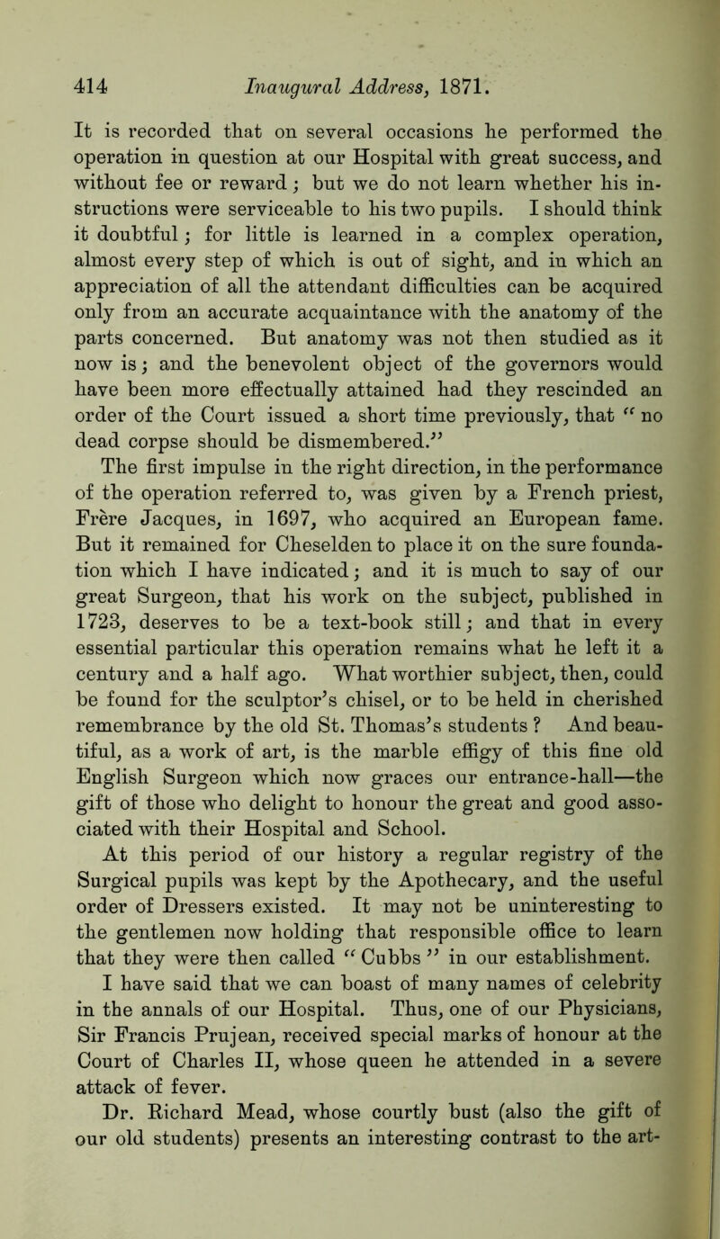 It is recorded that on several occasions lie performed the operation in question at our Hospital with great success, and without fee or reward; but we do not learn whether his in- structions were serviceable to his two pupils. I should think it doubtful; for little is learned in a complex operation, almost every step of which is out of sight, and in which an appreciation of all the attendant difficulties can be acquired only from an accurate acquaintance with the anatomy of the parts concerned. But anatomy was not then studied as it now isj and the benevolent object of the governors would have been more effectually attained had they rescinded an order of the Court issued a short time previously, that no dead corpse should be dismembered.'’^ The first impulse in the right direction, in the performance of the operation referred to, was given by a French priest, Frere Jacques, in 1697, who acquired an European fame. But it remained for Cheselden to place it on the sure founda- tion which I have indicated; and it is much to say of our great Surgeon, that his work on the subject, published in 1723, deserves to be a text-book still; and that in every essential particular this operation remains what he left it a century and a half ago. What worthier subject, then, could be found for the sculptor’s chisel, or to be held in cherished remembrance by the old St. Thomas’s students ? And beau- tiful, as a work of art, is the marble effigy of this fine old English Surgeon which now graces our entrance-hall—the gift of those who delight to honour the great and good asso- ciated with their Hospital and School. At this period of our history a regular registry of the Surgical pupils was kept by the Apothecary, and the useful order of Dressers existed. It may not be uninteresting to the gentlemen now holding thafc responsible office to learn that they were then called Cubbs ” in our establishment. I have said that we can boast of many names of celebrity in the annals of our Hospital. Thus, one of our Physicians, Sir Francis Prujean, received special marks of honour at the Court of Charles II, whose queen he attended in a severe attack of fever. Dr. Eichard Mead, whose courtly bust (also the gift of our old students) presents an interesting contrast to the art-