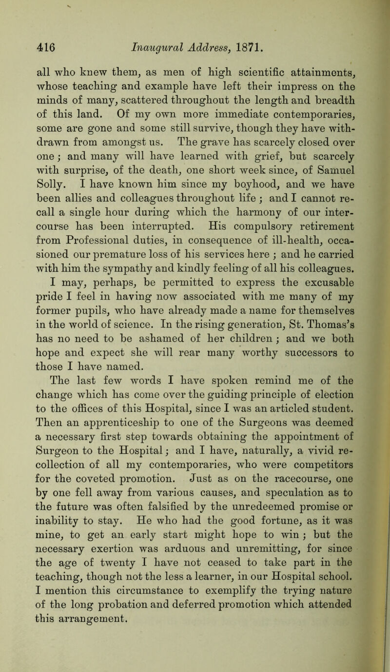 all who knew them^ as men of high scientific attainments, whose teaching and example have left their impress on the minds of many, scattered throughout the length and breadth of this land. Of my own more immediate contemporaries, some are gone and some still survive, though they have with- drawn from amongst us. The grave has scarcely closed over one; and many will have learned with grief, but scarcely with surprise, of the death, one short week since, of Samuel Solly. I have known him since my boyhood, and we have been allies and colleagues throughout life ; and I cannot re- call a single hour during which the harmony of our inter- course has been interrupted. His compulsory retirement from Professional duties, in consequence of ill-health, occa- sioned our premature loss of his services here ; and he carried with him the sympathy and kindly feeling of all his colleagues. I may, perhaps, be permitted to express the excusable pride I feel in having now associated with me many of my former pupils, who have already made a name for themselves in the world of science. In the rising generation, St. Thomases has no need to be ashamed of her children ; and we both hope and expect she will rear many worthy successors to those I have named. The last few words I have spoken remind me of the change which has come over the guiding principle of election to the offices of this Hospital, since I was an articled student. Then an apprenticeship to one of the Surgeons was deemed a necessary first step towards obtaining the appointment of Surgeon to the Hospital; and I have, naturally, a vivid re- collection of all my contemporaries, who were competitors for the coveted promotion. Just as on the racecourse, one by one fell away from various causes, and speculation as to the future was often falsified by the unredeemed promise or inability to stay. He who had the good fortune, as it was mine, to get an early start might hope to win ; but the necessary exertion was arduous and unremitting, for since the age of twenty I have not ceased to take part in the teaching, though not the less a learner, in our Hospital school. I mention this circumstance to exemplify the trying nature of the long probation and deferred promotion which attended this arrangement.