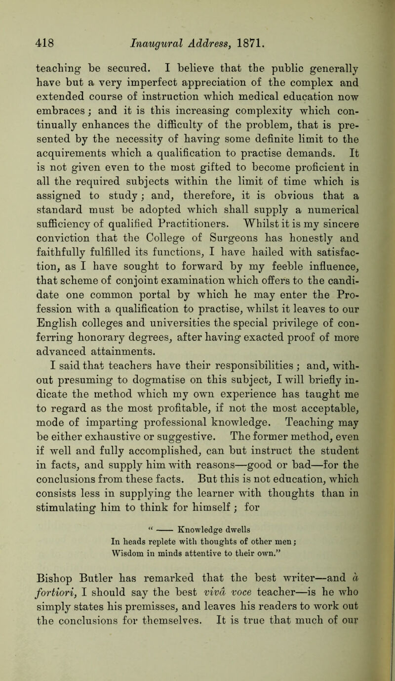 teaching be secured. I believe that the public generally have but a very imperfect appreciation of the complex and extended course of instruction which medical education now embraces; and it is this increasing complexity which con- tinually enhances the difficulty of the problem, that is pre- sented by the necessity of having some definite limit to the acquirements which a qualification to practise demands. It is not given even to the most gifted to become proficient in all the required subjects within the limit of time which is assigned to study; and, therefore, it is obvious that a standard must be adopted which shall supply a numerical sufficiency of qualified Practitioners. Whilst it is my sincere conviction that the College of Surgeons has honestly and faithfully fulfilled its functions, I have hailed with satisfac- tion, as I have sought to forward by my feeble influence, that scheme of conjoint examination which offers to the candi- date one common portal by which he may enter the Pro- fession with a qualification to practise, whilst it leaves to our English colleges and universities the special privilege of con- ferring honorary degrees, after having exacted proof of more advanced attainments. I said that teachers have their responsibilities ; and, with- out presuming to dogmatise on this subject, I will briefly in- dicate the method which my own experience has taught me to regard as the most profitable, if not the most acceptable, mode of imparting professional knowledge. Teaching may be either exhaustive or suggestive. The former method, even if well and fully accomplished, can but instruct the student in facts, and supply him with reasons—good or bad—for the conclusions from these facts. But this is not education, which consists less in supplying the learner with thoughts than in stimulating him to think for himself ; for “ Knowledge dwells In heads replete with thoughts of other men; Wisdom in minds attentive to their own.” Bishop Butler has remarked that the best writer—and d fortiori, I should say the best viva voce teacher—is he who simply states his premisses, and leaves his readers to work out the conclusions for themselves. It is true that much of our