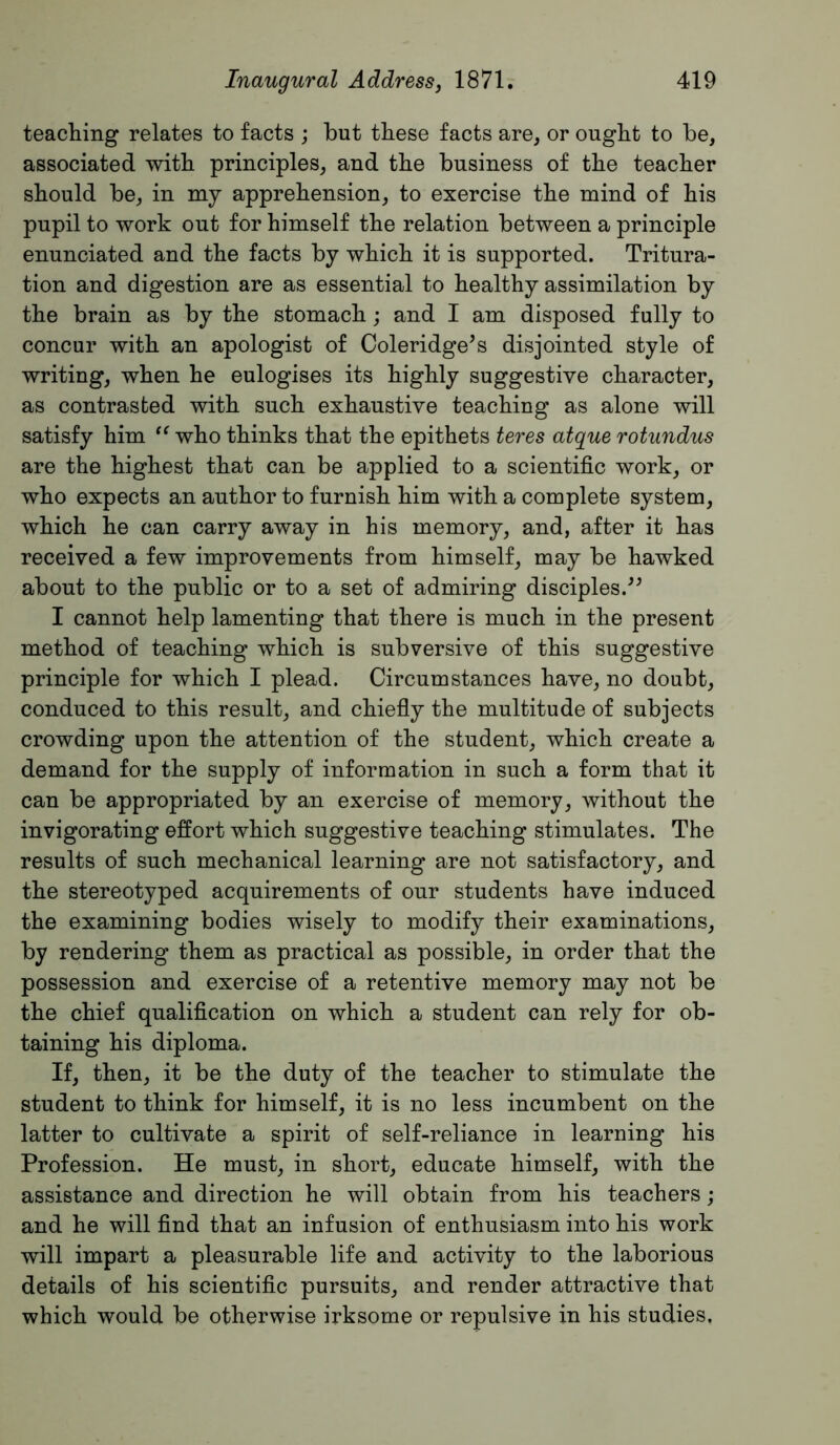 teaching relates to facts ; but these facts are, or ought to be, associated with principles, and the business of the teacher should be, in my apprehension, to exercise the mind of his pupil to work out for himself the relation between a principle enunciated and the facts by which it is supported. Tritura- tion and digestion are as essential to healthy assimilation by the brain as by the stomach; and I am disposed fully to concur with an apologist of Coleridge^s disjointed style of writing, when he eulogises its highly suggestive character, as contrasted with such exhaustive teaching as alone will satisfy him who thinks that the epithets teres atque rotundus are the highest that can be applied to a scientific work, or who expects an author to furnish him with a complete system, which he can carry away in his memory, and, after it has received a few improvements from himself, may be hawked about to the public or to a set of admiring disciples.-’^ I cannot help lamenting that there is much in the present method of teaching which is subversive of this suggestive principle for which I plead. Circumstances have, no doubt, conduced to this result, and chiefiy the multitude of subjects crowding upon the attention of the student, which create a demand for the supply of information in such a form that it can be appropriated by an exercise of memory, without the invigorating effort which suggestive teaching stimulates. The results of such mechanical learning are not satisfactory, and the stereotyped acquirements of our students have induced the examining bodies wisely to modify their examinations, by rendering them as practical as possible, in order that the possession and exercise of a retentive memory may not be the chief qualification on which a student can rely for ob- taining his diploma. If, then, it be the duty of the teacher to stimulate the student to think for himself, it is no less incumbent on the latter to cultivate a spirit of self-reliance in learning his Profession. He must, in short, educate himself, with the assistance and direction he will obtain from his teachers ; and he will find that an infusion of enthusiasm into his work will impart a pleasurable life and activity to the laborious details of his scientific pursuits, and render attractive that which would be otherwise irksome or repulsive in his studies.