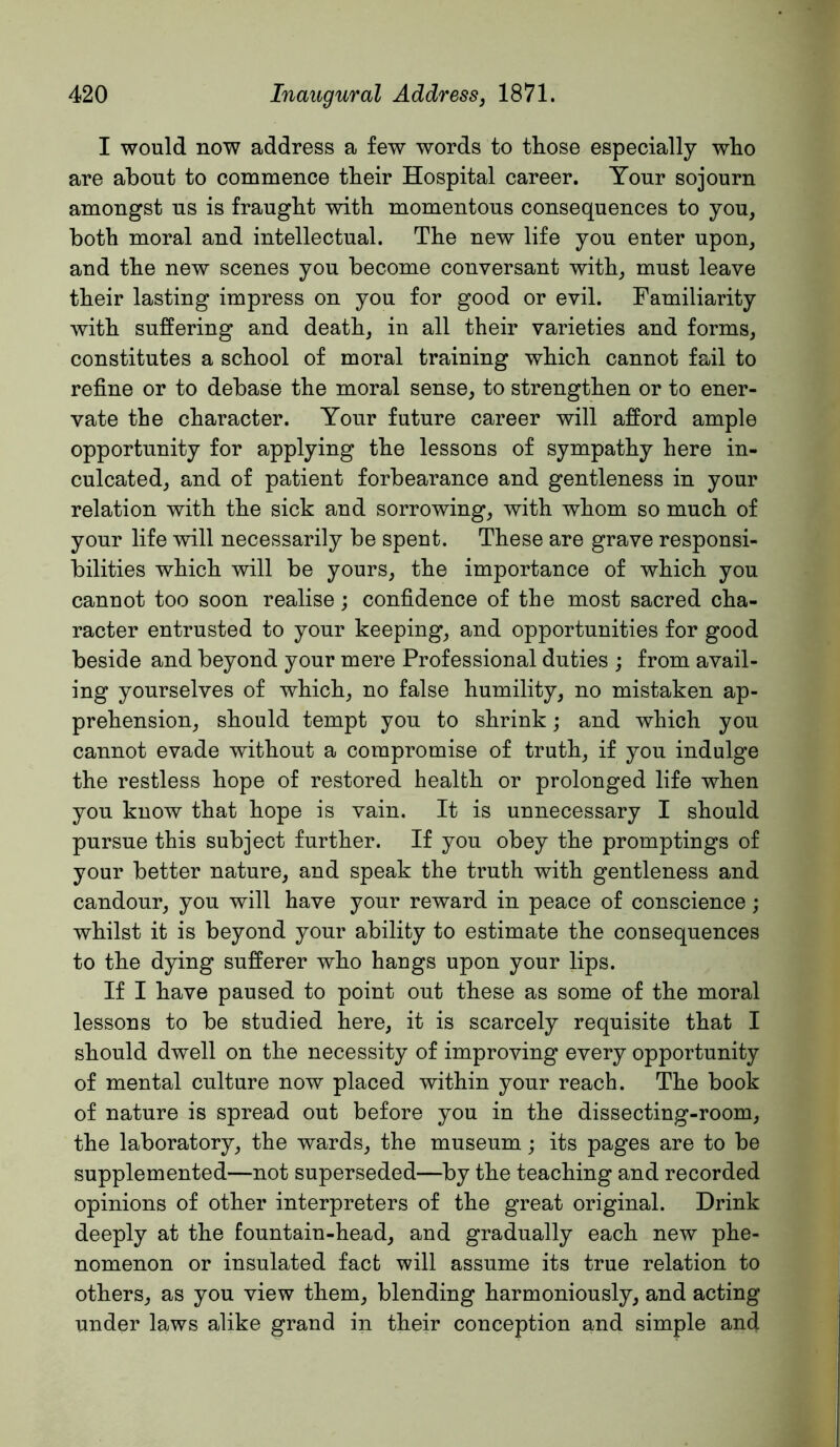 I would now address a few words to those especially who are about to commence their Hospital career. Your sojourn amongst us is fraught with momentous consequences to you, both moral and intellectual. The new life you enter upon, and the new scenes you become conversant with, must leave their lasting impress on you for good or evil. Familiarity with suffering and death, in all their varieties and forms, constitutes a school of moral training which cannot fail to refine or to debase the moral sense, to strengthen or to ener- vate the character. Your future career will afford ample opportunity for applying the lessons of sympathy here in- culcated, and of patient forbearance and gentleness in your relation with the sick and sorrowing, with whom so much of your life will necessarily be spent. These are grave responsi- bilities which will be yours, the importance of which you cannot too soon realise; confidence of the most sacred cha- racter entrusted to your keeping, and opportunities for good beside and beyond your mere Professional duties ; from avail- ing yourselves of which, no false humility, no mistaken ap- prehension, should tempt you to shrink; and which you cannot evade without a compromise of truth, if you indulge the restless hope of restored health or prolonged life when you know that hope is vain. It is unnecessary I should pursue this subject further. If you obey the promptings of your better nature, and speak the truth with gentleness and candour, you will have your reward in peace of conscience; whilst it is beyond your ability to estimate the consequences to the dying sufferer who hangs upon your lips. If I have paused to point out these as some of the moral lessons to be studied here, it is scarcely requisite that I should dwell on the necessity of improving every opportunity of mental culture now placed within your reach. The book of nature is spread out before you in the dissecting-room, the laboratory, the wards, the museum; its pages are to be supplemented—not superseded—by the teaching and recorded opinions of other interpreters of the great original. Drink deeply at the fountain-head, and gradually each new phe- nomenon or insulated fact will assume its true relation to others, as you view them, blending harmoniously, and acting under laws alike grand in their conception and simple and