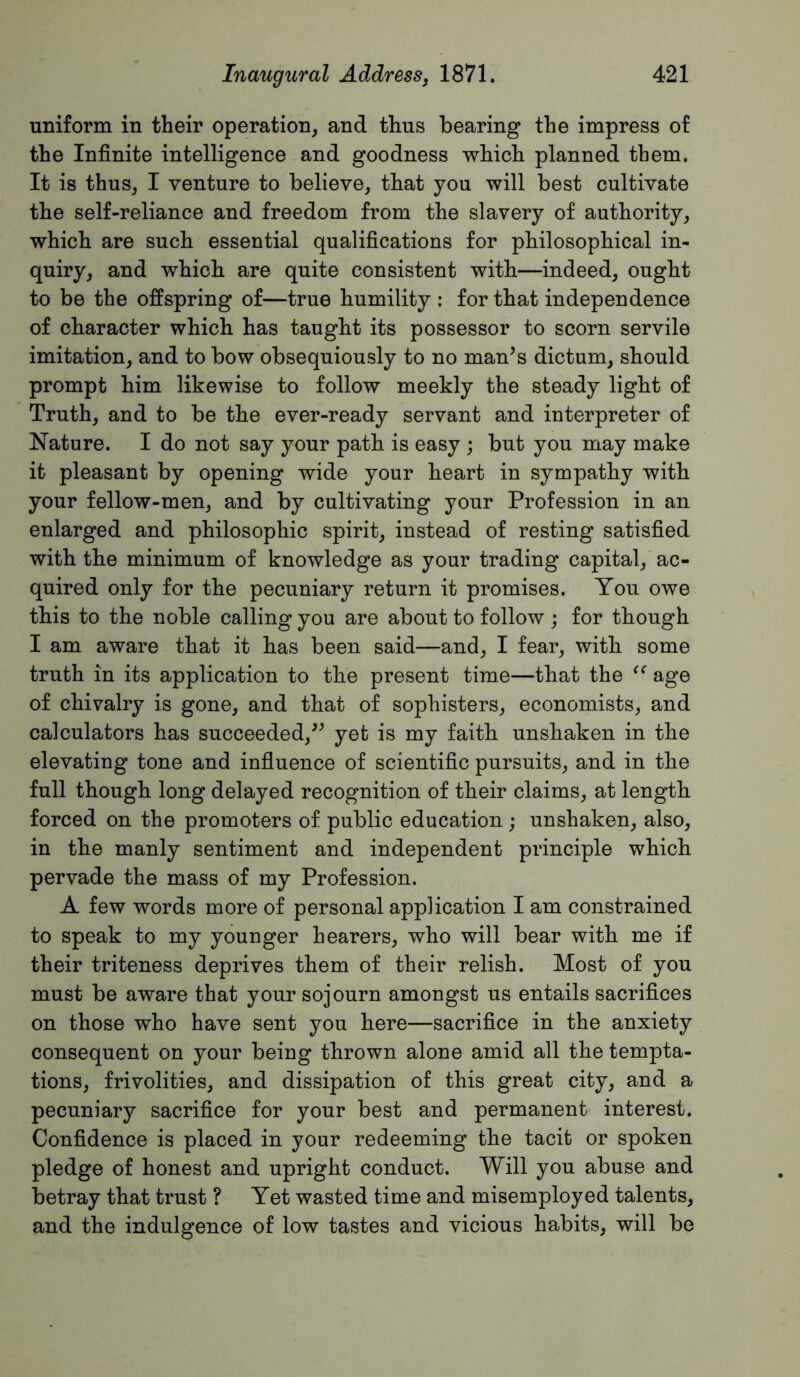 uniform in their operation, and thus bearing the impress of the Infinite intelligence and goodness which planned them. It is thus, I venture to believe, that you will best cultivate the self-reliance and freedom from the slavery of authority, which are such essential qualifications for philosophical in- quiry, and which are quite consistent with—indeed, ought to be the offspring of—true humility ; for that independence of character which has taught its possessor to scorn servile imitation, and to bow obsequiously to no man’s dictum, should prompt him likewise to follow meekly the steady light of Truth, and to be the ever-ready servant and interpreter of Nature. I do not say your path is easy ; but you may make it pleasant by opening wide your heart in sympathy with your fellow-men, and by cultivating your Profession in an enlarged and philosophic spirit, instead of resting satisfied with the minimum of knowledge as your trading capital, ac- quired only for the pecuniary return it promises. You owe this to the noble calling you are about to follow j for though I am aware that it has been said—and, I fear, with some truth in its application to the present time—that the age of chivalry is gone, and that of sophisters, economists, and calculators has succeeded,” yet is my faith unshaken in the elevating tone and infiuence of scientific pursuits, and in the full though long delayed recognition of their claims, at length forced on the promoters of public education ; unshaken, also, in the manly sentiment and independent principle which pervade the mass of my Profession. A few words more of personal application I am constrained to speak to my younger hearers, who will bear with me if their triteness deprives them of their relish. Most of you must be aware that your sojourn amongst us entails sacrifices on those who have sent you here—sacrifice in the anxiety consequent on your being thrown alone amid all the tempta- tions, frivolities, and dissipation of this great city, and a pecuniary sacrifice for your best and permanent interest. Confidence is placed in your redeeming the tacit or spoken pledge of honest and upright conduct. Will you abuse and betray that trust ? Yet wasted time and misemployed talents, and the indulgence of low tastes and vicious habits, will be