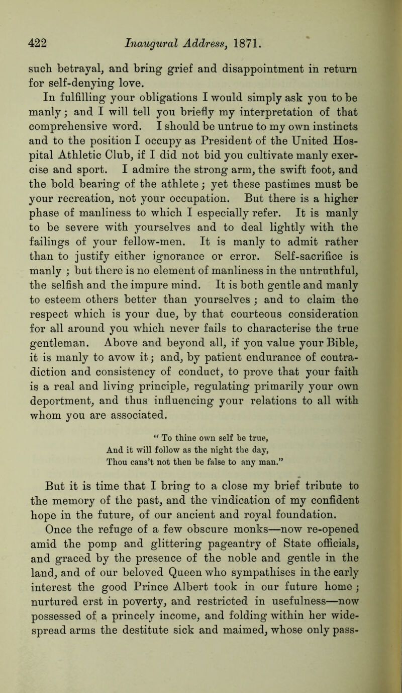such betrayal, and bring grief and disappointment in return for self-denying love. In fulfilling your obligations I would simply ask you to be manly; and I will tell you briefly my interpretation of that comprehensive word. I should be untrue to my own instincts and to the position I occupy as President of the United Hos- pital Athletic Club, if I did not bid you cultivate manly exer- cise and sport. I admire the strong arm, the swift foot, and the bold bearing of the athlete; yet these pastimes must be your recreation, not your occupation. But there is a higher phase of manliness to which I especially refer. It is manly to be severe with yourselves and to deal lightly with the failings of your fellow-men. It is manly to admit rather than to justify either ignorance or error. Self-sacrifice is manly ; but there is no element of manliness in the untruthful, the selfish and the impure mind. It is both gentle and manly to esteem others better than yourselves ; and to claim the respect which is your due, by that courteous consideration for all around you which never fails to characterise the true gentleman. Above and beyond all, if you value your Bible, it is manly to avow it; and, by patient endurance of contra- diction and consistency of conduct, to prove that your faith is a real and living principle, regulating primarily your own deportment, and thus influencing your relations to all with whom you are associated. To thine own self be true, And it will follow as the night the day, Thou cans’t not then be false to any man.” But it is time that I bring to a close my brief tribute to the memory of the past, and the vindication of my confident hope in the future, of our ancient and royal foundation. Once the refuge of a few obscure monks—now re-opened amid the pomp and glittering pageantry of State ofiicials, and graced by the presence of the noble and gentle in the land, and of our beloved Queen who sympathises in the early interest the good Prince Albert took in our future home ; nurtured erst in poverty, and restricted in usefulness—now possessed of a princely income, and folding within her wide- spread arms the destitute sick and maimed, whose only pass-