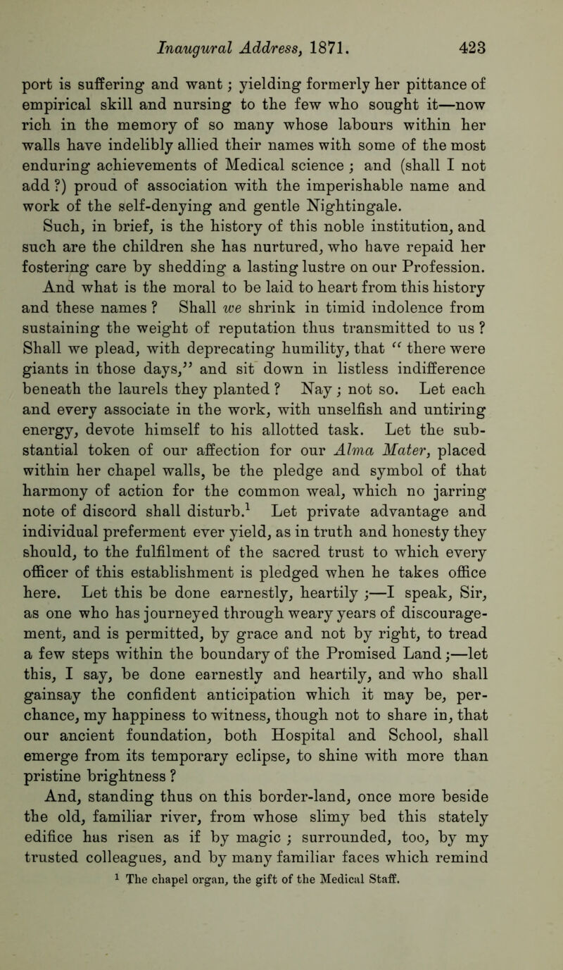 port is suffering and want; yielding formerly her pittance of empirical skill and nursing to the few who sought it—now rich in the memory of so many whose labours within her walls have indelibly allied their names with some of the most enduring achievements of Medical science ; and (shall I not add ?) proud of association with the imperishable name and work of the self-denying and gentle Nightingale. Such, in brief, is the history of this noble institution, and such are the children she has nurtured, who have repaid her fostering care by shedding a lasting lustre on our Profession. And what is the moral to be laid to heart from this history and these names ? Shall we shrink in timid indolence from sustaining the weight of reputation thus transmitted to us ? Shall we plead, with deprecating humility, that there were giants in those days,^^ and sit’ down in listless indifference beneath the laurels they planted ? Nay; not so. Let each and every associate in the work, with unselfish and untiring energy, devote himself to his allotted task. Let the sub- stantial token of our affection for our Alma Matery placed within her chapel walls, be the pledge and symbol of that harmony of action for the common weal, which no jarring note of discord shall disturb.^ Let private advantage and individual preferment ever yield, as in truth and honesty they should, to the fulfilment of the sacred trust to which every officer of this establishment is pledged when he takes office here. Let this be done earnestly, heartily ;—I speak. Sir, as one who has journeyed through weary years of discourage- ment, and is permitted, by grace and not by right, to tread a few steps within the boundary of the Promised Land;—let this, I say, be done earnestly and heartily, and who shall gainsay the confident anticipation which it may be, per- chance, my happiness to witness, though not to share in, that our ancient foundation, both Hospital and School, shall emerge from its temporary eclipse, to shine with more than pristine brightness ? And, standing thus on this border-land, once more beside the old, familiar river, from whose slimy bed this stately edifice has risen as if by magic ; surrounded, too, by my trusted colleagues, and by many familiar faces which remind 1 The chapel organ, the gift of the Medical Staff.