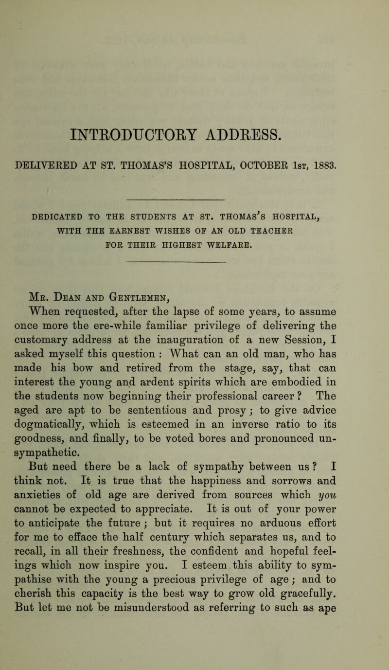 INTEODUCTORY ADDEE8S. DELIVERED AT ST. THOMAS’S HOSPITAL, OCTOBER 1st, 1883. DEDICATED TO THE STUDENTS AT ST. THOMASES HOSPITAL, WITH THE EARNEST WISHES OP AN OLD TEACHER FOR THEIR HIGHEST WELFARE. Mr. Dean and Gentlemen, When requested, after the lapse of some years, to assume once more the ere-while familiar privilege of delivering the customary address at the inauguration of a new Session, I asked myself this question : What can an old man, who has made his bow and retired from the stage, say, that can interest the young and ardent spirits which are embodied in the students now beginning their professional career ? The aged are apt to be sententious and prosy; to give advice dogmatically, which is esteemed in an inverse ratio to its goodness, and finally, to be voted bores and pronounced un- sympathetic. But need there be a lack of sympathy between us ? I think not. It is true that the happiness and sorrows and anxieties of old age are derived from sources which you cannot be expected to appreciate. It is out of your power to anticipate the future ; but it requires no arduous effort for me to efface the half century which separates us, and to recall, in all their freshness, the confident and hopeful feel- ings which now inspire you. I esteem this ability to sym- pathise with the young a precious privilege of age; and to cherish this capacity is the best way to grow old gracefully. But let me not be misunderstood as referring to such as ape
