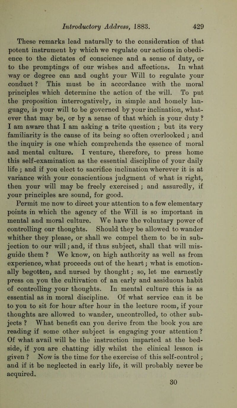 These remarks lead naturally to the consideration of that potent instrument by which we regulate our actions in obedi- ence to the dictates of conscience and a sense of duty, or to the promptings of our wishes and affections. In what way or degree can and ought your Will to regulate your conduct ? This must be in accordance with the moral principles which determine the action of the will. To put the proposition interrogatively, in simple and homely lan- guage, is your will to be governed by your inclination, what- ever that may be, or by a sense of that which is your duty ? I am aware that I am asking a trite question ; but its very familiarity is the cause of its being so often overlooked ; and the inquiry is one which comprehends the essence of moral and mental culture. I venture, therefore, to press home this self-examination as the essential discipline of your daily life ; and if you elect to sacrifice inclination wherever it is at variance with your conscientious judgment of what is right, then your will may be freely exercised ; and assuredly, if your principles are sound, for good. Permit me now to direct your attention to a few elementary points in which the agency of the Will is so important in mental and moral culture. We have the voluntary power of controlling our thoughts. Should they be allowed to wander whither they please, or shall we compel them to be in sub- jection to our will; and, if thus subject, shall that will mis- guide them ? We know, on high authority as well as from experience, what proceeds out of the heart; what is emotion- ally begotten, and nursed by thought; so, let me earnestly press on you the cultivation of an early and assiduous habit of controlling your thoughts. In mental culture this is as essential as in moral discipline. Of what service can it be to you to sit for hour after hour in the lecture room, if your thoughts are allowed to wander, uncontrolled, to other sub- jects ? What benefit can you derive from the book you are reading if some other subject is engaging your attention ? Of what avail will be the instruction imparted at the bed- side, if you are chatting idly whilst the clinical lesson is given ? Now is the time for the exercise of this self-control; and if it be neglected in early life, it will probably never be acquired. 30