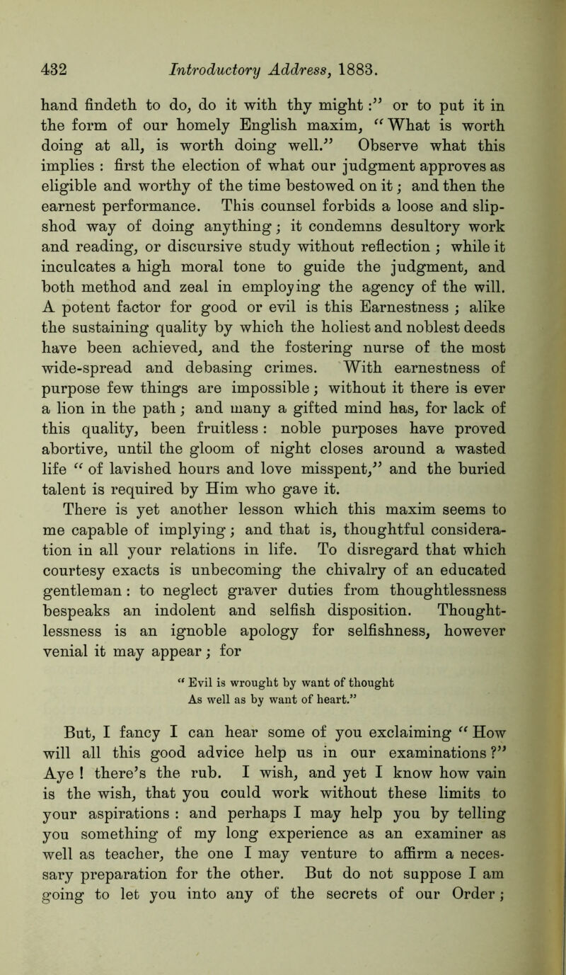 hand findeth to do, do it with thy might or to put it in the form of our homely English maxim, ^^What is worth doing at all, is worth doing well.” Observe what this implies : first the election of what our judgment approves as eligible and worthy of the time bestowed on it; and then the earnest performance. This counsel forbids a loose and slip- shod way of doing anything; it condemns desultory work and reading, or discursive study without reflection ; while it inculcates a high moral tone to guide the judgment, and both method and zeal in employing the agency of the will. A potent factor for good or evil is this Earnestness ; alike the sustaining quality by which the holiest and noblest deeds have been achieved, and the fostering nurse of the most wide-spread and debasing crimes. With earnestness of purpose few things are impossible; without it there is ever a lion in the path; and many a gifted mind has, for lack of this quality, been fruitless: noble purposes have proved abortive, until the gloom of night closes around a wasted life of lavished hours and love misspent,^^ and the buried talent is required by Him who gave it. There is yet another lesson which this maxim seems to me capable of implying; and that is, thoughtful considera- tion in all your relations in life. To disregard that which courtesy exacts is unbecoming the chivalry of an educated gentleman: to neglect graver duties from thoughtlessness bespeaks an indolent and selfish disposition. Thought- lessness is an ignoble apology for selfishness, however venial it may appear; for “ Evil is wrought by want of thought As well as by want of heart.” But, I fancy I can hear some of you exclaiming How will all this good advice help us in our examinations V* Aye ! there’s the rub. I wish, and yet I know how vain is the wish, that you could work without these limits to your aspirations : and perhaps I may help you by telling you something of my long experience as an examiner as well as teacher, the one I may venture to affirm a neces- sary preparation for the other. But do not suppose I am going to let you into any of the secrets of our Order;
