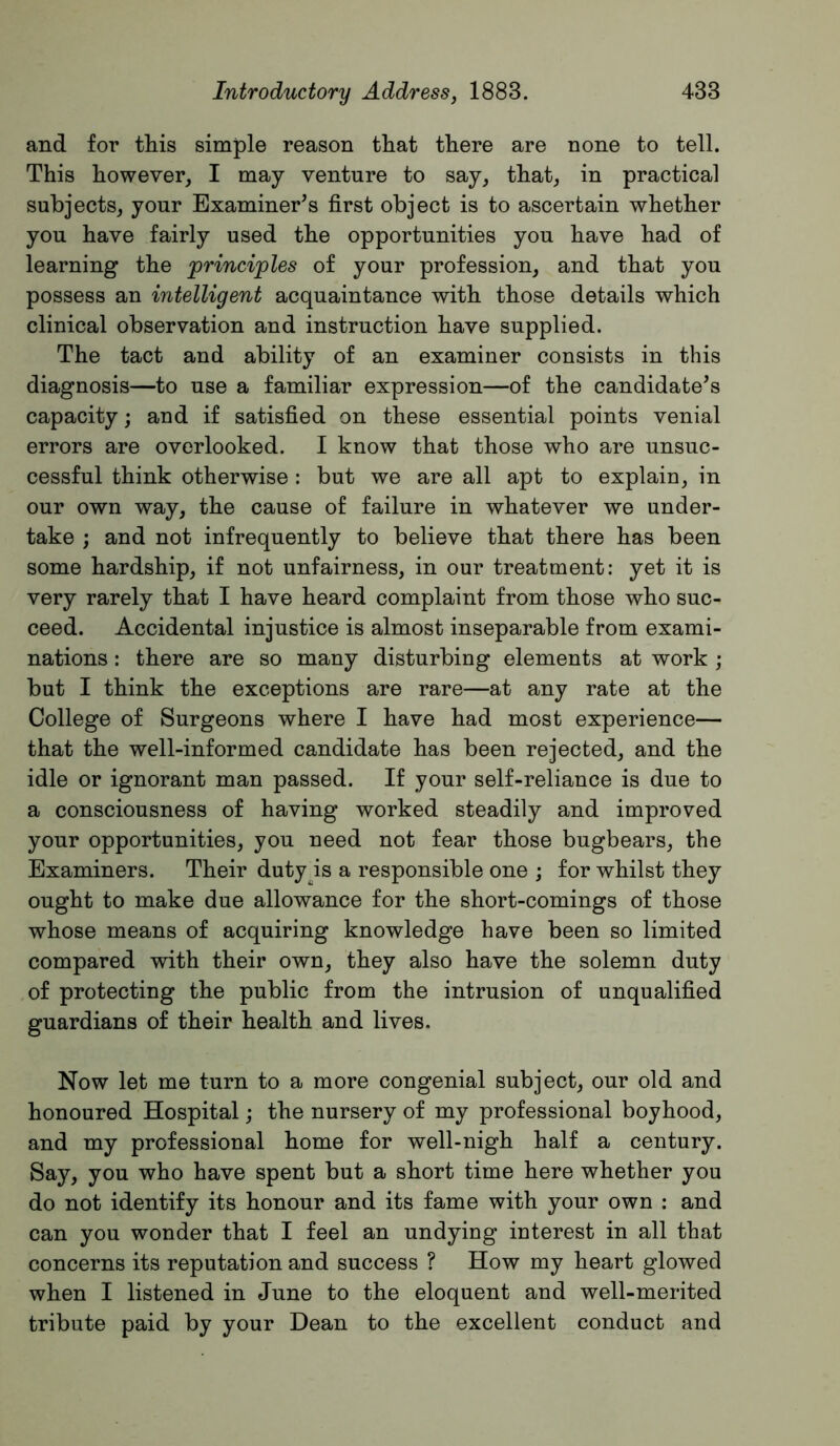 and for this simple reason that there are none to tell. This however, I may venture to say, that, in practical subjects, your Examiner’s first object is to ascertain whether you have fairly used the opportunities you have had of learning the principles of your profession, and that you possess an intelligent acquaintance with those details which clinical observation and instruction have supplied. The tact and ability of an examiner consists in this diagnosis—to use a familiar expression—of the candidate’s capacity; and if satisfied on these essential points venial errors are overlooked. I know that those who are unsuc- cessful think otherwise : but we are all apt to explain, in our own way, the cause of failure in whatever we under- take ; and not infrequently to believe that there has been some hardship, if not unfairness, in our treatment; yet it is very rarely that I have heard complaint from those who suc- ceed. Accidental injustice is almost inseparable from exami- nations : there are so many disturbing elements at work ; but I think the exceptions are rare—at any rate at the College of Surgeons where I have had most experience— that the well-informed candidate has been rejected, and the idle or ignorant man passed. If your self-reliance is due to a consciousness of having worked steadily and improved your opportunities, you need not fear those bugbears, the Examiners. Their dutyys a responsible one ; for whilst they ought to make due allowance for the short-comings of those whose means of acquiring knowledge have been so limited compared with their own, they also have the solemn duty of protecting the public from the intrusion of unqualified guardians of their health and lives. Now let me turn to a more congenial subject, our old and honoured Hospital; the nursery of my professional boyhood, and my professional home for well-nigh half a century. Say, you who have spent but a short time here whether you do not identify its honour and its fame with your own : and can you wonder that I feel an undying interest in all that concerns its reputation and success ? How my heart glowed when I listened in June to the eloquent and well-merited tribute paid by your Dean to the excellent conduct and