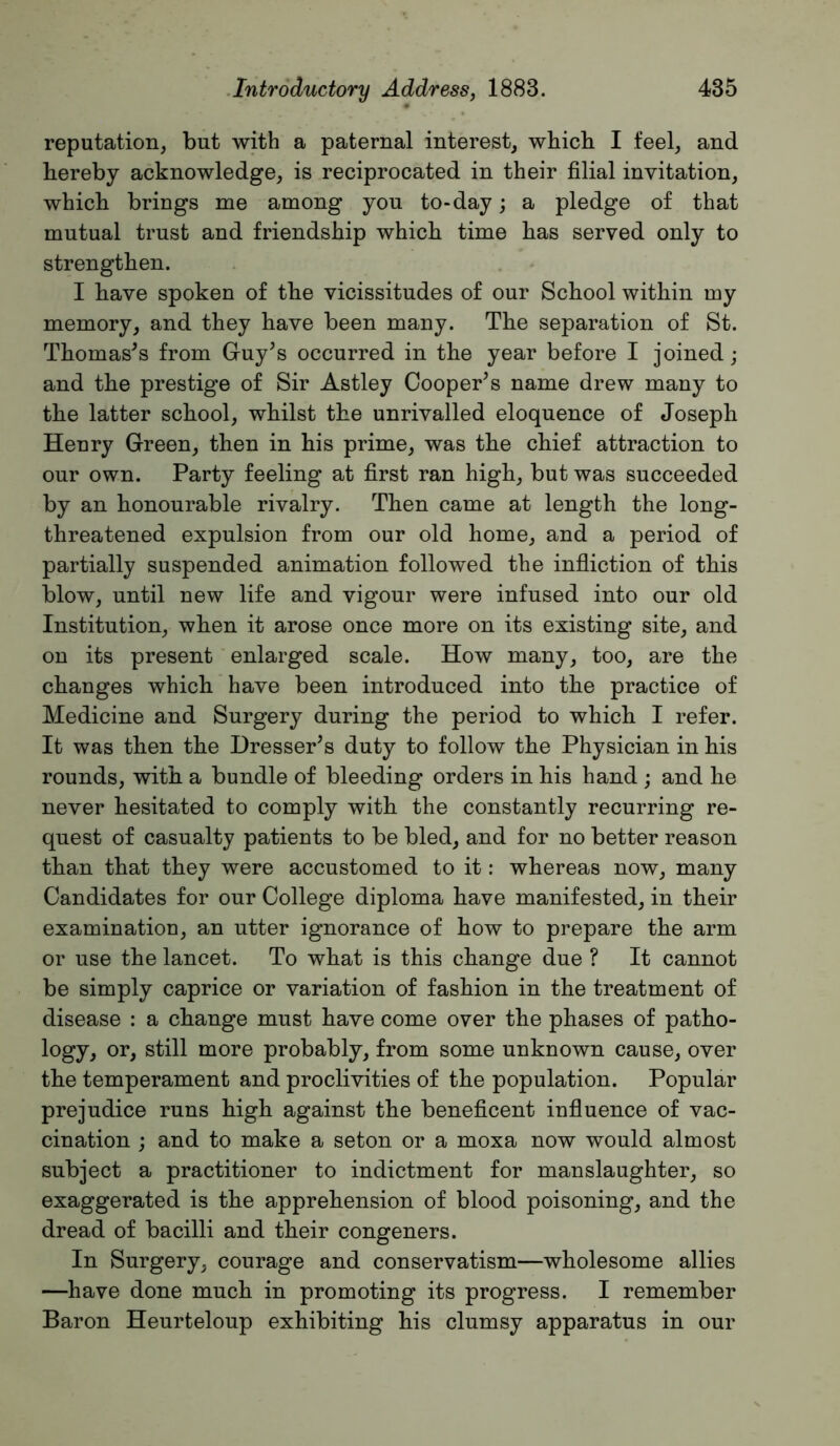 reputation, but with a paternal interest, which I feel, and hereby acknowledge, is reciprocated in their filial invitation, which brings me among you to-day; a pledge of that mutual trust and friendship which time has served only to strengthen. I have spoken of the vicissitudes of our School within my memory, and they have been many. The separation of St. Thomases from Guy’s occurred in the year before I joined; and the prestige of Sir Astley Cooper’s name drew many to the latter school, whilst the unrivalled eloquence of Joseph Henry Green, then in his prime, was the chief attraction to our own. Party feeling at first ran high, but was succeeded by an honourable rivalry. Then came at length the long- threatened expulsion from our old home, and a period of partially suspended animation followed the infliction of this blow, until new life and vigour were infused into our old Institution, when it arose once more on its existing site, and on its present enlarged scale. How many, too, are the changes which have been introduced into the practice of Medicine and Surgery during the period to which I refer. It was then the Dresser’s duty to follow the Physician in his rounds, with a bundle of bleeding orders in his hand ; and he never hesitated to comply with the constantly recurring re- quest of casualty patients to be bled, and for no better reason than that they were accustomed to it: whereas now, many Candidates for our College diploma have manifested, in their examination, an utter ignorance of how to prepare the arm or use the lancet. To what is this change due ? It cannot be simply caprice or variation of fashion in the treatment of disease : a change must have come over the phases of patho- logy, or, still more probably, from some unknown cause, over the temperament and proclivities of the population. Popular prejudice runs high against the beneficent influence of vac- cination ; and to make a seton or a moxa now would almost subject a practitioner to indictment for manslaughter, so exaggerated is the apprehension of blood poisoning, and the dread of bacilli and their congeners. In Surgery, courage and conservatism—wholesome allies —have done much in promoting its progress. I remember Baron Heurteloup exhibiting his clumsy apparatus in our