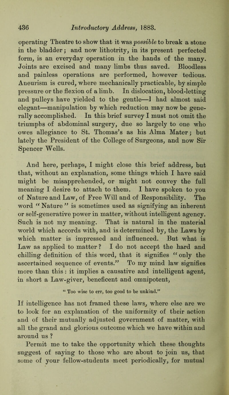 operating Theatre to show that it wsispossible to break a stone in the bladder; and now lithotrity, in its present perfected form^ is an everyday operation in the hands of the many. Joints are excised and many limbs thus saved. Bloodless and painless operations are performed,, however tedious. Aneurism is cured^ where mechanically practicable, by simple pressure or the flexion of a limb. In dislocation, blood-letting and pulleys have yielded to the gentle—1 had almost said elegant—manipulation by which reduction may now be gene- rally accomplished. In this brief survey I must not omit the triumphs of abdominal surgery, due so largely to one who owes allegiance to St. Thomases as his Alma Mater; but lately the President of the College of Surgeons, and now Sir Spencer Wells. And here, perhaps, I might close this brief address, but that, without an explanation, some things which I have said might be misapprehended, or might not convey the full meaning I desire to attach to them. I have spoken to you of Nature and Law, of Free Will and of Kesponsibility. The word Nature is sometimes used as signifying an inherent or self-generative power in matter, without intelligent agency. Such is not my meaning. That is natural in the material world which accords with, and is determined by, the Laws by which matter is impressed and influenced. But what is Law as applied to matter ? I do not accept the hard and chilling definition of this word, that it signifies only the ascertained sequence of events.^^ To my mind law signifies more than this : it implies a causative and intelligent agent, in short a Law-giver, beneficent and omnipotent, “ Too wise to err, too good to be unkind.” If intelligence has not framed these laws, where else are we to look for an explanation of the uniformity of their action and of their mutually adjusted government of matter, with all the grand and glorious outcome which we have within and around us ? Permit me to take the opportunity which these thoughts suggest of saying to those who are about to join us, that some of your fellow-students meet periodically, for mutual