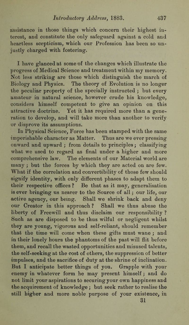 assistance in those things which concern their highest in- terest, and constitute the only safeguard against a cold and heartless scepticism, which our Profession has been so un- justly charged with fostering. I have glanced at some of the changes which illustrate the progress of Medical Soience and treatment within my memory. Not less striking are those which distinguish the march of Biology and Physics. The theory of Evolution is no longer the peculiar property of the specially instructed ; but every amateur in natural science, however crude his knowledge, considers himself competent to give an opinion on this attractive doctrine. Yet it has required more than a gene- ration to develop, and will take more than another to verify or disprove its assumptions. In Physical Science, Force has been stamped with the same imperishable character as Matter. Thus are we ever pressing onward and upward ; from details to principles; classifying what we used to regard as final under a higher and more comprehensive law. The elements of our Material world are many ; but the forces by which they are acted on are few. What if the correlation and convertibility of those few should signify identity, with only different phases to adapt them to their respective offices ? Be that as it may, generalisation is ever bringing us nearer to the Source of all our life, our active agency, our being. Shall we shrink back and deny our Creator in this approach ? Shall we thus abuse the liberty of Freewill and thus disclaim our responsibility ? Such as are disposed to be thus wilful or negligent whilst they are youngs vigorous and self-reliant, should remember that the time will come when these gifts must wane ; and in their lonely hours the phantoms of the past will flit before them, and recall the wasted opportunities and misused talents, the self-seeking at the cost of others, the suppression of better impulses, and the sacrifice of duty at the shrine of inclination. But I anticipate better things of you. Grapple with your enemy in whatever form he may present himself; and do not limit your aspirations to securing your own happiness and the acquirement of knowledge ; but seek rather to realise the still higher and more noble purpose of your existence, in 31