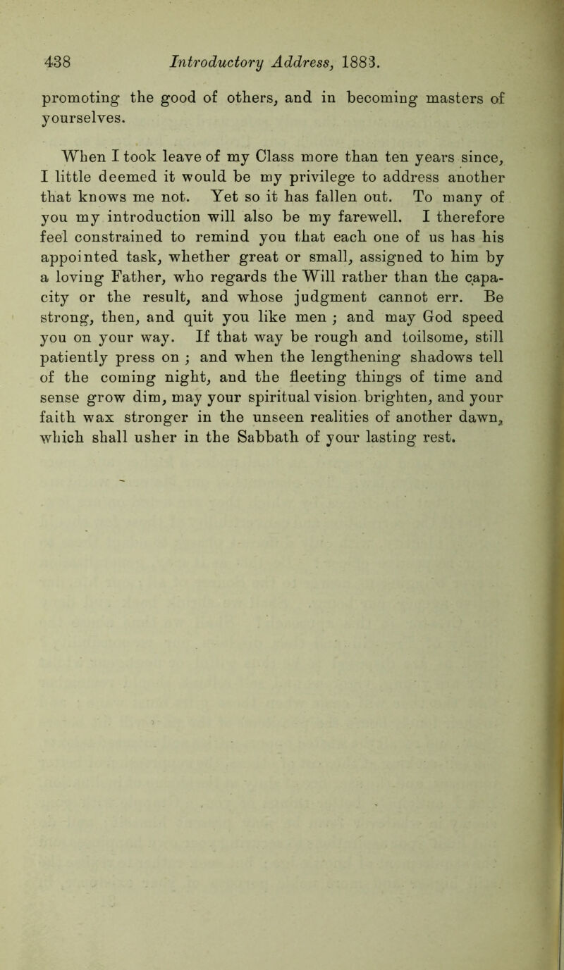 promoting the good of others, and in becoming masters of yourselves. When I took leave of my Class more than ten years since, I little deemed it would be my privilege to address another that knows me not. Yet so it has fallen out. To many of you my introduction will also be my farewell. I therefore feel constrained to remind you that each one of us has his appointed task, whether great or small, assigned to him by a loving Father, who regards the Will rather than the capa- city or the result, and whose judgment cannot err. Be strong, then, and quit you like men ; and may God speed you on your way. If that way be rough and toilsome, still patiently press on ; and when the lengthening shadows tell of the coming night, and the fleeting things of time and sense grow dim, may your spiritual vision brighten, and your faith wax stronger in the unseen realities of another dawn, which shall usher in the Sabbath of your lasting rest.