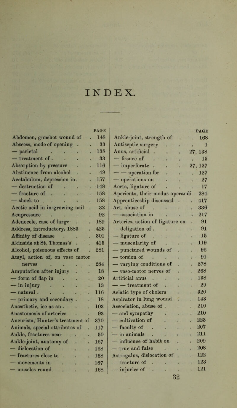 INDEX, Abdomen, gunshot wound of Abscess, mode of opening . — parietal . . . . — treatment of. Absorption by pressure Abstinence from alcohol . Acetabulum, depression in. — destruction of . . . — fracture of . — shock to . Acetic acid in in-growing nail . Acupressure . . . . Adenocele, case of large Address, introductory, 1883 Affinity of disease Akinside at St. Thomas’s . Alcohol, poisonous effects of Amyl, action of, on vaso motor nerves .... Amputation after injury — form of flap in . . . — in injury .... — natural ..... — primary and secondary . Anaesthetic, ice as an . Anastomosis of arteries Aneurism, Hunter’s treatment of Animals, special attributes of . Ankle, fractures near Ankle-joint, anatomy of — dislocation of . . . — fractures close to . — movements in . . . — muscles round Ankle-joint, strength of PAGE . 168 Antiseptic surgery 1 Anus, artificial . 27, 138 — fissure of . . . . 15 — imperforate . 27, 127 operation for . 127 — operations on . 27 Aorta, ligature of . 17 Aperients, their modus operaudi 284 Apprenticeship discussed . . 417 Art, abuse of . . . . 336 — association in . 217 Arteries, action of ligature on . 91 — deligation of. . 91 — ligature of . . 15 — muscularity of . 119 — punctured wounds of . 96 — torsion of . . . . 91 — varying conditions of . 278 — vaso-motor nerves of . 268 Artificial anus . . 138 treatment of . 29 Asiatic type of cholera . 320 Aspirator in lung wound ' . 143 Association, abuse of . . 210 — and sympathy . 210 — cultivation of . 223 — faculty of . . . . 207 — in animals . 211 — influence of habit on . 209 — true and false . 208 Astragalus, dislocation of . . 122 — fracture of . . 123 — injuries of . . 121 PAGE 148 33 138 33 116 49 157 148 158 158 32 92 189 425 301 415 281 284 18 20 13 116 18 103 93 370 117 50 167 168 168 167 168 32