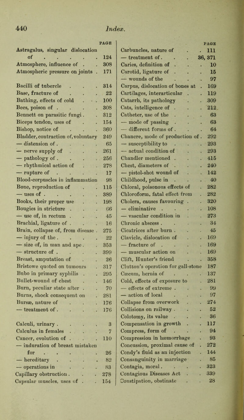 Astragalus, singular dislocation of Atmosphere, influence of . Atmospheric pressure on joints . Bacilli of tubercle Base, fracture of . . . Bathing, effects of cold . • . Bees, poison of . Bennett on parasitic fungi. Biceps tendon, uses of Bishop, notice of . . . Bladder, contraction of, voluntary — distension of. — nerve supply of . — pathology of . — rhythmical action of — rupture of . Blood-corpuscles in inflammation Bone, reproduction of — uses of . Books, their proper use Bougies in stricture . — use of, in rectum . Brachial, ligature of . Brain, collapse of, from disease . — injury of the . . . . — size of, in man and ape. — structure of . Breast, amputation of Bristowe quoted on tumours Bubo in primary syphilis . Bullet-wound of chest Burn, peculiar state after , Burns, shock consequent on Bursse, nature of . . . — treatment of. Calculi, urinary .... Calculus in females • , . Cancer, evolution of . — induration of breast mistaken for — hereditary . . . , — operations in ... Capillary obstruction. Capsular muscles, uses of . Carbuncles, nature of PAGE . Ill — treatment of. 36, 371 Caries, definition of . 10 Carotid, ligature of . 15 — wounds of the 97 Carpus, dislocation of bones at 169 Cartilages, interarticular . 119 Catarrh, its pathology 309 Cats, intelligence of . 212 Catheter, use of the . 63 — mode of passing . 63 — different forms of . 64 Chancre, mode of production of . 292 — susceptibility to 293 — actual condition of 293 Chandler mentioned . 415 Chest, diameters of . 240 — pistol-shot wound of 142 Childhood, pulse in . 40 Chloral, poisonous effects of 282 Chloroform, fatal effect from 282 Cholera, causes favouring . 320 — eliminative . 108 — vascular condition in 273 Chronic abscess . 34 Cicatrices after burn . 45 Clavicle, dislocation of 169 — fracture of . 169 — muscular action on 169 Clift, Hunter’s friend 358 Clutton’s operation for gall-stone 187 Caecum, hernia of 137 Cold, effects of exposure to 281 — effects of extreme . 99 — action of local 97 Collapse from overwork 274 Collisions on railway . 52 Colotomy, its value . 36 Compensation in growth . 117 Compress, form of 94 Compression in haemorrhage 93 Concussion, proximal cause of 272 Condy’s fluid as an injection 144 Consanguinity in marriage 85 Contagia, moral. 323 Contagious Diseases Act . 339 Constipation, obstinate 28 PAGE 124 308 171 314 22 100 308 312 154 360 249 65 261 256 278 17 98 115 389 198 66 45 16 275 22 353 399 26 317 295 146 70 281 176 176 3 7 110 26 82 83 278 154