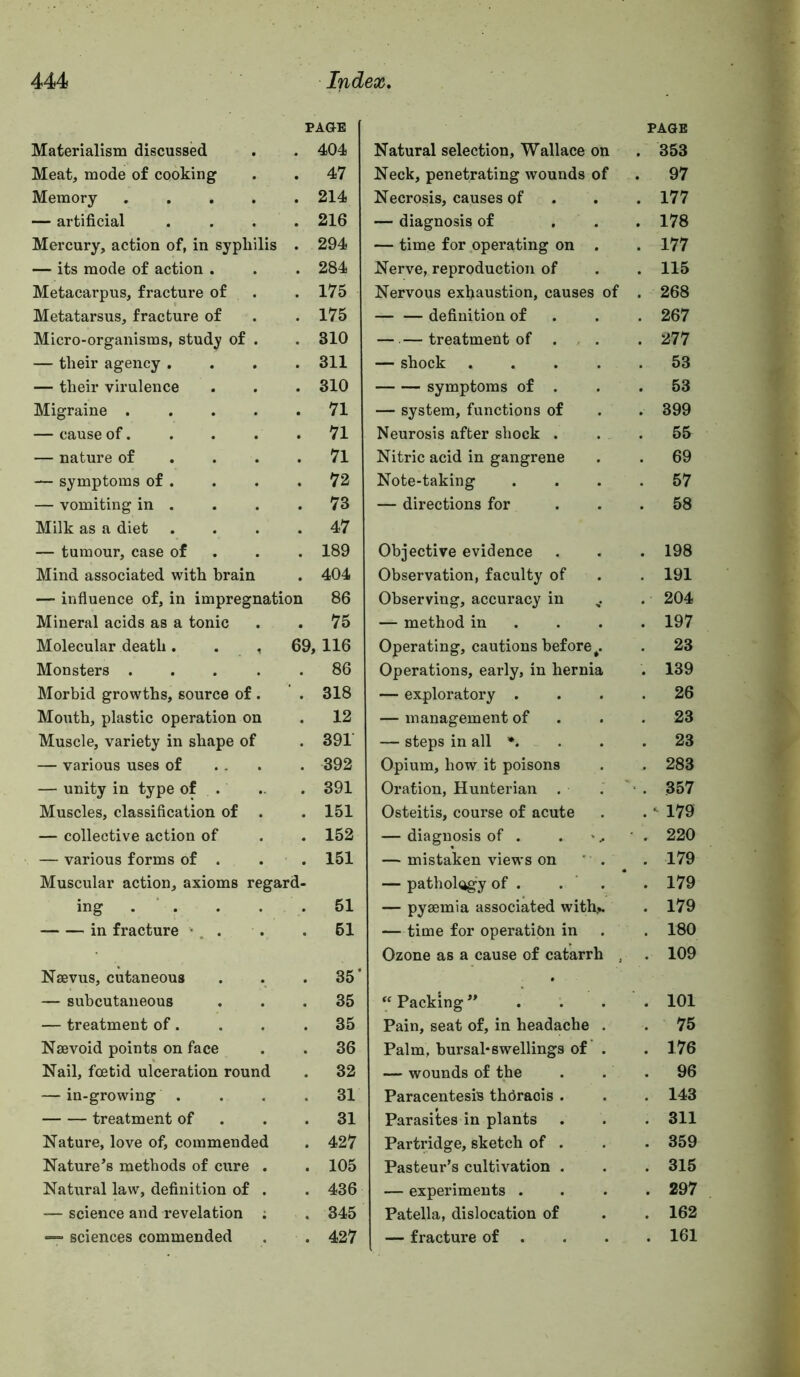 Materialism discussed PAGE . 404 Meat, mode of cooking . 47 Memory .... . 214 — artificial 216 Mercury, action of, in syphilis . 294 — its mode of action . 284 Metacarpus, fracture of . 175 Metatarsus, fracture of 175 Micro-organisms, study of . 310 — their agency . . 311 — their virulence . 310 Migraine .... . 71 — cause of. . 71 — nature of . . . . 71 — symptoms of . . 72 — vomiting in . . 73 Milk as a diet 47 — tumour, case of 189 Mind associated with brain . 404 — influence of, in impregnation 86 Mineral acids as a tonic . 75 Molecular death. . , 69; , 116 Monsters .... 86 Morbid growths, source of . 318 Mouth, plastic operation on . 12 Muscle, variety in shape of 391 — various uses of . 392 — unity in type of . . 391 Muscles, classification of . 151 — collective action of 152 — various forms of . . 151 Muscular action, axioms regard- ing . ‘ . 51 in fracture •. . • 61 Nsevus, cutaneous 35' — subcutaneous . 35 — treatment of. . 35 Nsevoid points on face 36 Nail, foetid ulceration round . 32 — in-growing . 31 treatment of . 31 Nature, love of, commended . 427 Nature’s methods of cure . . 105 Natural law, definition of . . 436 — science and revelation ; . 345 sciences commended . 427 Natural selection, Wallace on Neck, penetrating wounds of Necrosis, causes of — diagnosis of — time for operating on . Nerve, reproduction of Nervous exhaustion, causes of — — definition of — —treatment of . , . — shock .... symptoms of . — system, functions of Neurosis after shock . Nitric acid in gangrene Note-taking — directions for Objective evidence Observation, faculty of Observing, accuracy in — method in . . . Operating, cautions before^. Operations, early, in hernia — exploratory . — management of — steps in all •. Opium, how it poisons Oration, Hunterian . Osteitis, course of acute — diagnosis of . — mistaken views on ' . — pathol(igy of . — pyaemia associated with,». — time for operation in Ozone as a cause of catarrh , “ Packing . Pain, seat of, in headache . Palm, bursal*swellings of . — wounds of the Paracentesis thOraois . Parasites in plants Partridge, sketch of . Pasteur’s cultivation . — experiments . Patella, dislocation of — fracture of . PAGE 353 97 177 178 177 115 268 267 277 53 53 399 55 69 57 58 198 191 , 204 , 197 23 . 139 . 26 23 , 23 . 283 . 357 . ^ 179 . 220 . 179 . 179 . 179 . 180 . 109 . 101 . 75 . 176 . 96 . 143 . 311 . 359 . 315 . 297 . 162 . 161