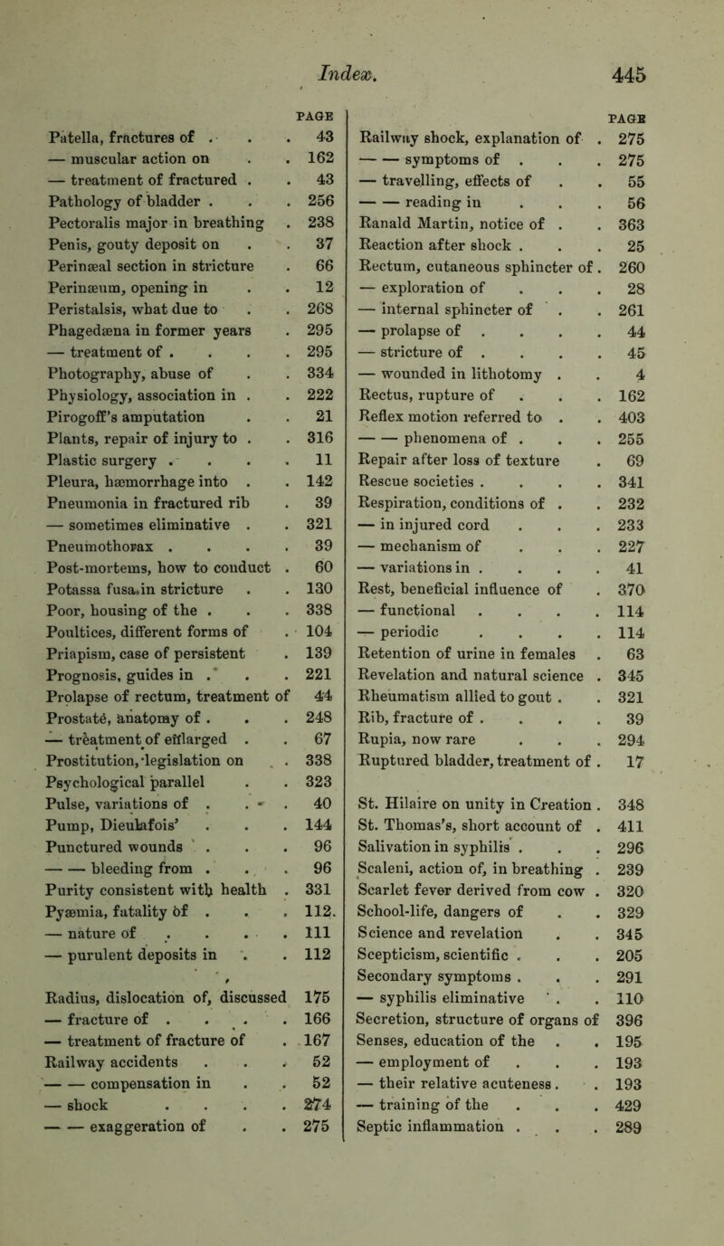 Patella, fractures of . — muscular action on — treatment of fractured . Pathology of bladder . Pectoralis major in breathing Penis, gouty deposit on Perinseal section in stricture Perinseum, opening in Peristalsis, what due to . Phagedaena in former years — treatment of . Photography, abuse of Physiology, association in . Pirogoff’s amputation Plants, repair of injury to . Plastic surgery . . . , Pleura, hmmorrhage into . Pneumonia in fractured rib — sometimes eliminative . Pneumothorax .... Post-mortems, how to conduct . Potassa fusa.in stricture Poor, housing of the . Poultices, different forms of Priapism, case of persistent Prognosis, guides in .' Prolapse of rectum, treatment of Prostate, anatomy of . — treatment of eHlarged . Prostitution,’legislation on . . Psychological parallel Pulse, variations of . . • . Pump, Dieulafois^ Punctured wounds ‘ . bleeding from . . . Purity consistent with health . Pyaemia, fatality of . — nature of . — purulent deposits in Radius, dislocation of, discussed — fracture of . . . — treatment of fracture of Railway accidents ‘ compensation in — shock .... exaggeration of PAGE Railway shock, explanation of . 275 symptoms of . . . 275 — travelling, effects of . .55 reading in ... 56 Ranald Martin, notice of . . 363 Reaction after shock ... 25 Rectum, cutaneous sphincter of . 260 — exploration of . . .28 — internal sphincter of . . 261 — prolapse of . . . .44 — stricture of . . . .45 — wounded in lithotomy . . 4 Rectus, rupture of . . . 162 Reflex motion referred to . . 403 phenomena of . . . 255 Repair after loss of texture . 69 Rescue societies .... 341 Respiration, conditions of . . 232 — in injured cord . . .233 — mechanism of . . . 227 — variations in . . . .41 Rest, beneficial influence of . 370 — functional . . . .114 — periodic .... 114 Retention of urine in females . 63 Revelation and natural science . 345 Rheumatism allied to gout . . 321 Rib, fracture of . . . .39 Rupia, now rare . . . 294 Ruptured bladder, treatment of . 17 St. Hilaire on unity in Creation . 348 St. Thomas's, short account of . 411 Salivation in syphilis . . . 296 Scaleni, action of, in breathing . 239 Scarlet fever derived from cow . 320 School-life, dangers of . . 329 Science and revelation . .345 Scepticism, scientific . . . 205 Secondary symptoms . . . 291 — syphilis eliminative ' . . 110 Secretion, structure of organs of 396 Senses, education of the . . 195 — employment of . . . 193 — their relative acuteness. . 193 — training of the . . . 429 Septic inflammation . . . 289 PAGE 43 162 43 256 238 37 66 12 268 295 295 334 222 21 316 11 142 39 321 39 60 130 338 104 139 221 44 248 67 338 323 40 144 96 96 331 112. Ill 112 175 166 .167 52 52 274 275