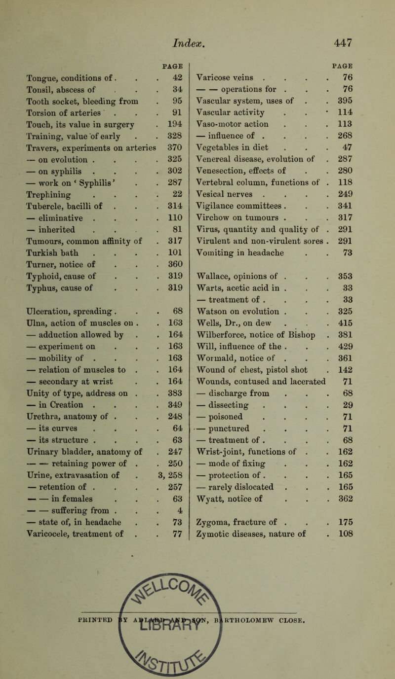 PAGE PAGE Tongue, conditions of. . 42 Varicose veins . . . . 76 Tonsil, abscess of . 34 operations for . 76 Tooth socket, bleeding from . 95 Vascular system, uses of 395 Torsion of arteries ’ . . 91 Vascular activity 114 Touch, its value in surgery . 194 Vaso-motor action 113 Training, value of early . 328 — influence of . 268 Travers, experiments on arteries 370 Vegetables in diet 47 — on evolution . . 325 Venereal disease, evolution of 287 — on syphilis . 302 Venesection, effects of 280 — work on ‘ Syphilis ’ . 287 Vertebral column, functions of . 118 Trephining . 22 Vesical nerves . . . . 249 Tubercle, bacilli of . 314 Vigilance committees . 341 — eliminative . . 110 Virchow on tumours . 317 — inherited . 81 Virus, quantity and quality of . 291 Tumours, common affinity of . 317 Virulent and non-virulent sores . 291 Turkish bath . 101 Vomiting in headache 73 Turner, notice of . 360 Typhoid, cause of . 319 Wallace, opinions of . 353 Typhus, cause of . 319 Warts, acetic acid in . 33 — treatment of . 33 Ulceration, spreading. . 68 Watson on evolution . 325 Ulna, action of muscles on . . 163 Wells, Dr., on dew 415 — adduction allowed by . 164 Wilherforce, notice of Bishop 381 — experiment on . 163 Will, influence of the . 429 — mobility of . . 163 Wormald, notice of . 361 — relation of muscles to . . 164 Wound of chest, pistol shot 142 — secondary at wrist . 164 Wounds, contused and lacerated 71 Unity of type, address on . . 383 — discharge from 68 — in Creation . . 349 — dissecting . . . . 29 Urethra, anatomy of . . 248 — poisoned . . . . 71 — its curves . 64 — punctured . . . . 71 — its structure . . 63 — treatment of . 68 Urinary bladder, anatomy of . 247 Wrist-joint, functions of . 162 retaining power of . . 250 — mode of fixing 162 Urine, extravasation of 3, 258 — protection of. 165 — retention of . . 257 — rarely dislocated 165 in females . 63 Wyatt, notice of . . . 362 suffering from . 4 — state of, in headache . 73 Zygoma, fracture of . 175 Varicocele, treatment of . 77 Zymotic diseases, nature of 108