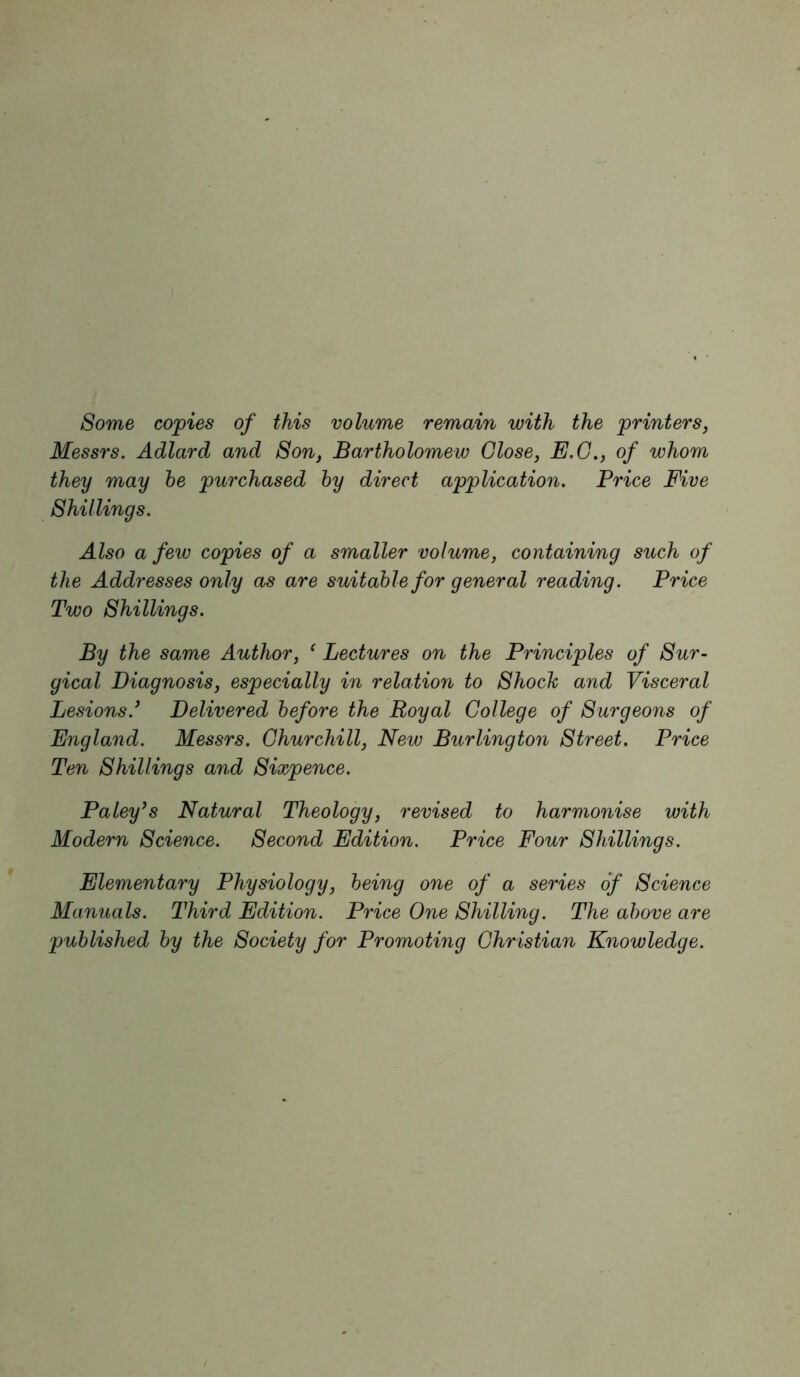 Some copies of this volume remain with the printers, Messrs. Adlard and Son, Bartholomew Close, E.G., of whom they may he purchased hy direct application. Price Five Shillings. Also a few copies of a smaller volume, containing such of the Addresses only as are suitable for general reading. Price Two Shillings. By the same Author, ^ Lectures on the Principles of Sur- gical Diagnosis, especially in relation to Shoch and Visceral Lesions.* Delivered before the Royal College of Surgeons of England. Messrs. Churchill, New Burlington Street. Price Ten Shillings and Sixpence. Paley*s Natural Theology, revised to harmonise with Modern Science. Second Edition. Price Four Shillings. Elementary Physiology, being one of a series of Science Manuals. Third Edition. Price One Shilling. The above are published by the Society for Promoting Christian Knowledge.