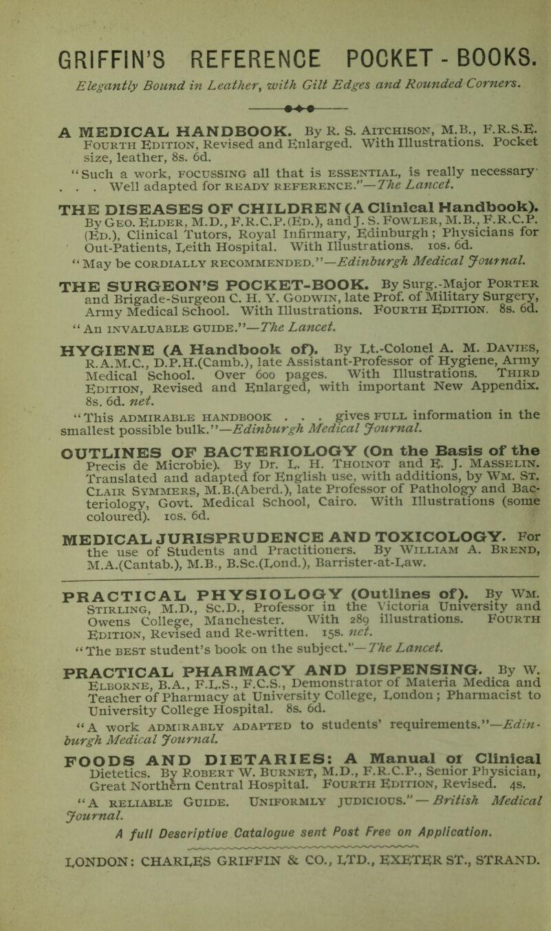 GRIFFIN’S REFERENCE POCKET-BOOKS. Elegantly Bound in Leather, with Gilt Edges and Rounded Corners. A MEDICAL HANDBOOK. By R. S. Aitchison, M.B., F.R.S.E. Fourth Edition, Revised and Enlarged. With Illustrations. Pocket size, leather, 8s. 6d. “Such a work, focussing all that is essential, is really necessary . . . Well adapted for ready reference.”— The Lancet. THE DISEASES OF CHILDREN (A Clinical Handbook). By Geo. Elder, M.D., F.R.C.P.(Ed.), and J. S. Fowler, M.B., F.R.C.P. (Ed.), Clinical Tutors, Royal Infirmary, Edinburgh ; Physicians for Out-Patients, Leith Hospital. With Illustrations, ios. 6d. “ May be cordially RECOMMENDED.”-Mwte^ Medical Journal. THE SURGEON’S POCKET-BOOK. By Surg.-Major Porter and Brigade-Surgeon C. H. Y. Godwin, late Prof, of Military Surgery, Army Medical School. With Illustrations. Fourth Edition. 8s. 6d. “ An invaluable guide.”—The Lancet. HYGIENE (A Handbook of). By Lt.-Colonel A. M. Davies, R.A.M.C., D.P.H.(Camb.), late Assistant-Professor of Hygiene, Army Medical School. Over 600 pages. With Illustrations. Third Edition, Revised and Enlarged, with important New Appendix. 8s. 6d. net. “This admirable handbook . . . gives full information in the smallest possible bulk.”—Edinburgh Medical Journal. OUTLINES OF BACTERIOLOGY (On the Basis of the Precis de Microbie). By Dr. L. H. Thoinot and E. J. Masselin. Translated and adapted for English use, with additions, by Wm. St. Clair Symmers, M.B.(Aberd.), late Professor of Pathology and Bac- teriology, Govt. Medical School, Cairo. With Illustrations (some coloured), ios. 6d. MEDICAL JURISPRUDENCE AND TOXICOLOGY. For the use of Students and Practitioners. By William A. Brend, M.A.(Cantab.), M.B., B.Sc.(Lond.), Barrister-at-Law. PRACTICAL PHYSIOLOGY (Outlines of). By Wm. Stirling, M.D., Sc.D., Professor in the Victoria University and Owens College, Manchester. With 289 illustrations. Fourth Edition, Revised and Re-written. 15s. net. “The best student’s book on the subject.”— The Lancet. PRACTICAL PHARMACY AND DISPENSING. By W. Elborne, B.A., F.L.S., F.C.S., Demonstrator of Materia Medica and Teacher o’f Pharmacy at University College, London; Pharmacist to University College Hospital. 8s. 6d. “A work admirably adapted to students’ requirements.”—Edin- burgh Medical Journal. FOODS AND DIETARIES: A Manual of Clinical Dietetics. By Robert W. Burnet, M.D., F.R.C.P., Senior Physician, Great Northern Central Hospital. Fourth Edition, Revised. 4s. “A reliable Guide. Uniformly judicious.” — British Medical Journal. A full Descriptive Catalogue sent Post Free on Application. LONDON: CHARLES GRIFFIN & CO., LTD., EXETER ST., STRAND.