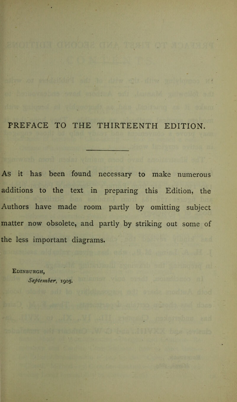 PREFACE TO THE THIRTEENTH EDITION. As it has been found necessary to make numerous additions to the text in preparing this Edition, the Authors have made room partly by omitting subject matter now obsolete, and partly by striking out some of the less important diagrams. Edinburgh, September, 1905.