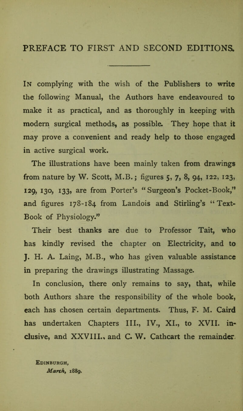 In complying with the wish of the Publishers to write the following Manual, the Authors have endeavoured to make it as practical, and as thoroughly in keeping with modern surgical methods, as possible. They hope that it may prove a convenient and ready help to those engaged in active surgical work. The illustrations have been mainly taken from drawings from nature by W. Scott, M.B.; figures 5, 7, 8, 94, 122, 123, 129, 130, 133, are from Porter’s “Surgeon’s Pocket-Book,” and figures 178-184 from Landois and Stirling’s “Text- Book of Physiology.” Their best thanks are due to Professor Tait, who has kindly revised the chapter on Electricity, and to J. H. A. Laing, M.B., who has given valuable assistance in preparing the drawings illustrating Massage. In conclusion, there only remains to say, that, while both Authors share the responsibility of the whole book, each has chosen certain departments. Thus, F. M. Caird has undertaken Chapters III., IV., XL, to XVII. in- clusive, and XXVIII.. and C. W. Cathcart the remainder Edinburgh, March, 1889,