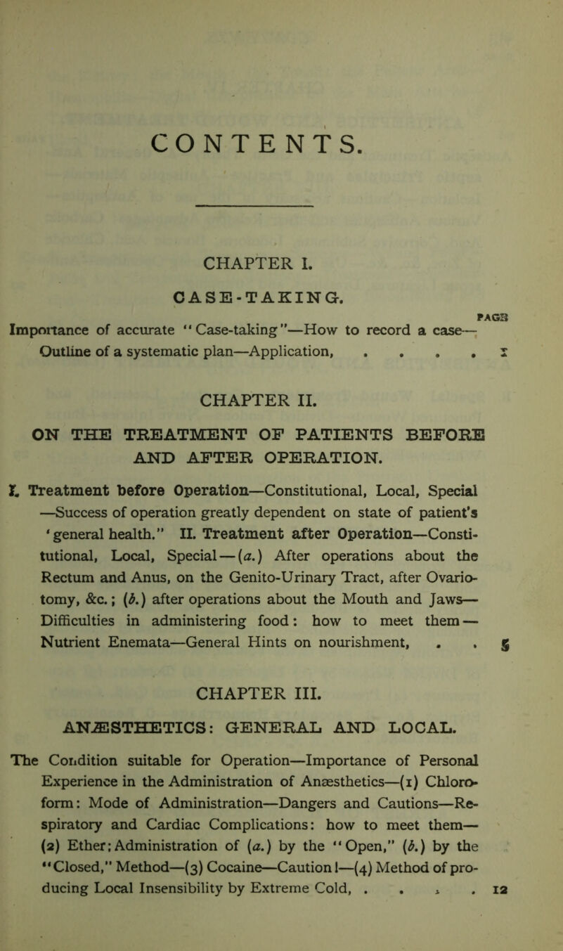 CONTENTS. CHAPTER I. CASE-TAKING. PAG3 Importance of accurate “Case-taking”—How to record a Case- Outline of a systematic plan—Application, .... I CHAPTER II. ON THE TREATMENT OF PATIENTS BEFORE AND AFTER OPERATION. & Treatment before Operation—Constitutional, Local, Special —Success of operation greatly dependent on state of patient’s ‘general health.” II. Treatment after Operation—Consti- tutional, Local, Special — (a.) After operations about the Rectum and Anus, on the Genito-Urinary Tract, after Ovario- tomy, &c.; (b.) after operations about the Mouth and Jaws— Difficulties in administering food: how to meet them — Nutrient Enemata—General Hints on nourishment, . . g CHAPTER III. ANESTHETICS: GENERAL AND LOCAL. The Condition suitable for Operation—Importance of Personal Experience in the Administration of Anaesthetics—(1) Chloro- form: Mode of Administration—Dangers and Cautions—Re- spiratory and Cardiac Complications: how to meet them— (2) Ether:Administration of (a.) by the “Open,” (b.) by the “Closed,” Method—(3) Cocaine—Caution 1—(4) Method of pro- ducing Local Insensibility by Extreme Cold, . 12