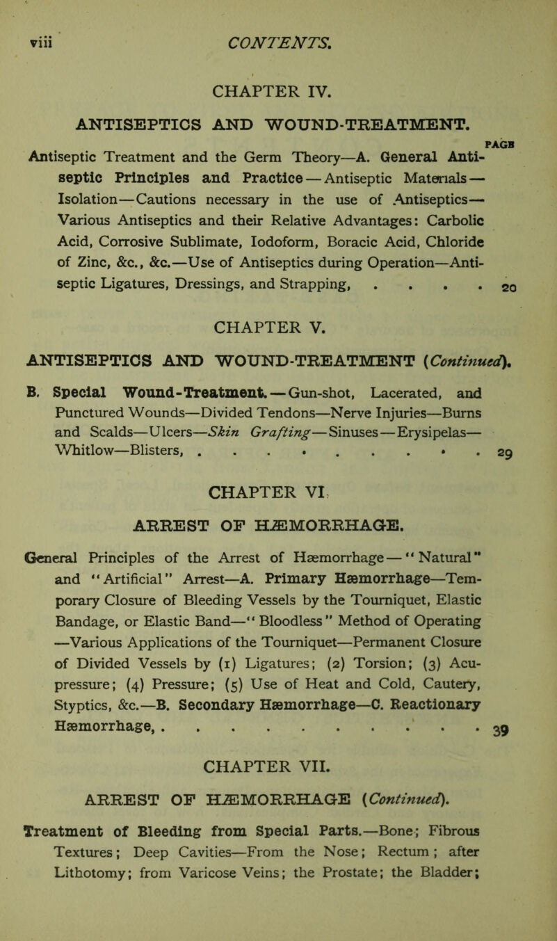 CHAPTER IV. ANTISEPTICS AND WOUND-TREATMENT. PAGB Antiseptic Treatment and the Germ Theory—A. General Anti- septic Principles and Practice — Antiseptic Materials — Isolation—Cautions necessary in the use of .Antiseptics— Various Antiseptics and their Relative Advantages: Carbolic Acid, Corrosive Sublimate, Iodoform, Boracic Acid, Chloride of Zinc, &c., &c.—Use of Antiseptics during Operation—Anti- septic Ligatures, Dressings, and Strapping, .... 20 CHAPTER V. ANTISEPTICS AND WOUND-TREATMENT (Continued). B. Special Wound-Treatment. — Gun-shot, Lacerated, and Punctured Wounds—Divided Tendons—Nerve Injuries—Burns and Scalds—Ulcers—Skin Grafting—Sinuses—Erysipelas— Whitlow—Blisters, ......... 29 CHAPTER VI, ARREST OF HEMORRHAGE. General Principles of the Arrest of Haemorrhage — “Natural and “Artificial” Arrest—A. Primary Haemorrhage—Tem- porary Closure of Bleeding Vessels by the Tourniquet, Elastic Bandage, or Elastic Band—“ Bloodless” Method of Operating —Various Applications of the Tourniquet—Permanent Closure of Divided Vessels by (1) Ligatures; (2) Torsion; (3) Acu- pressure; (4) Pressure; (5) Use of Heat and Cold, Cautery, Styptics, &c.—B. Secondary Haemorrhage—C. Reactionary Haemorrhage, 39 CHAPTER VII. ARREST OF HEMORRHAGE (Continued). Treatment of Bleeding from Special Parts.—Bone; Fibrous Textures; Deep Cavities—From the Nose; Rectum ; after Lithotomy; from Varicose Veins; the Prostate; the Bladder;