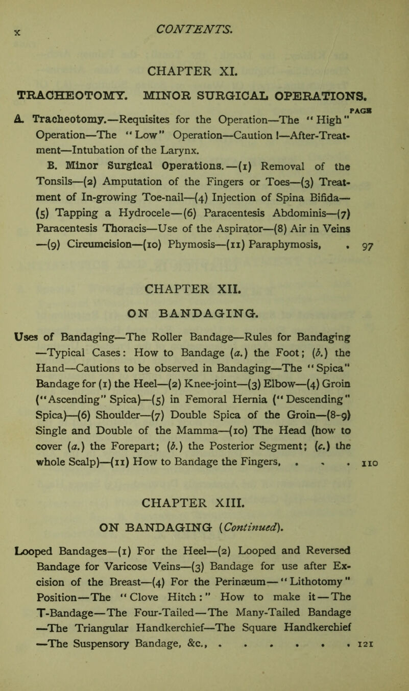 CHAPTER XI. TRACHEOTOMY. MINOR SURGICAL OPERATIONS. PAG* A Tracheotomy.—Requisites for the Operation—The “ High *' Operation—The “Low Operation—Caution 1—After-Treat- ment—Intubation of the Larynx. B. Minor Surgical Operations.— (i) Removal of the Tonsils—(2) Amputation of the Fingers or Toes—(3) Treat- ment of In-growing Toe-nail—(4) Injection of Spina Bifida— (5) Tapping a Hydrocele—(6) Paracentesis Abdominis—(7) Paracentesis Thoracis—Use of the Aspirator—(8) Air in Veins —(9) Circumcision—(10) Phymosis—(11) Paraphymosis, . 97 CHAPTER XII. ON BANDAGING. Uses of Bandaging—The Roller Bandage—Rules for Bandaging —Typical Cases: How to Bandage (a.) the Foot; (b.) the Hand—Cautions to be observed in Bandaging—The “Spica” Bandage for (1) the Heel—(2) Knee-joint—(3) Elbow—(4) Groin (“Ascending” Spica)—(5) in Femoral Hernia (“Descending” Spica)—(6) Shoulder—(7) Double Spica of the Groin—(8-9) Single and Double of the Mamma—(10) The Head (how to cover (a.) the Forepart; (b.) the Posterior Segment; (c.) the whole Scalp)—(11) How to Bandage the Fingers, . „ . no CHAPTER XIII. ON BANDAGING (Continued). Looped Bandages—(1) For the Heel—(2) Looped and Reversed Bandage for Varicose Veins—(3) Bandage for use after Ex- cision of the Breast—(4) For the Perinaeum—“Lithotomy” Position—The “Clove Hitch:” How to make it — The T-Bandage—The Four-Tailed—The Many-Tailed Bandage —The Triangular Handkerchief—The Square Handkerchief —The Suspensory Bandage, &c,, 121