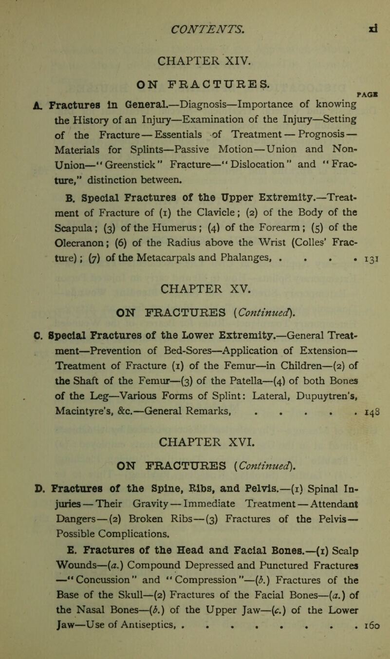 CHAPTER XIV. ON FRACTURES. PAGB A Fractures In General.—Diagnosis—Importance of knowing the History of an Injury—Examination of the Injury—Setting of the Fracture — Essentials of Treatment — Prognosis — Materials for Splints—Passive Motion—Union and Non- Union—'*Greenstick” Fracture—“Dislocation” and “Frac- ture,” distinction between. B. Special Fractures of the Upper Extremity.—Treat- ment of Fracture of (i) the Clavicle; (2) of the Body of the Scapula; (3) of the Humerus; (4) of the Forearm; (5) of the Olecranon; (6) of the Radius above the Wrist (Colles’ Frac- ture) ; (7) of the Metacar pals and Phalanges, . . . *131 CHAPTER XV. ON FRACTURES [Cojitinued). C. Special Fractures of the Lower Extremity.—General Treat- ment—Prevention of Bed-Sores—Application of Extension— Treatment of Fracture (1) of the Femur—in Children—(2) of the Shaft of the Femur—(3) of the Patella—(4) of both Bones of the Leg—Various Forms of Splint: Lateral, Dupuytren’s, Macintyre’s, &c.—General Remarks, 148 CHAPTER XVI. ON FRACTURES (Continued). D. Fractures of the Spine, Ribs, and Pelvis.—(1) Spinal In- juries — Their Gravity — Immediate Treatment — Attendant Dangers—(2) Broken Ribs—(3) Fractures of the Pelvis— Possible Complications. E. Fractures of the Head and Facial Bones.—(1) Scalp Wounds—(a.) Compound Depressed and Punctured Fractures —“Concussion” and “Compression”—(b.) Fractures of the Base of the Skull—(2) Fractures of the Facial Bones—[a.) Of the Nasal Bones—(3.) of the Upper Jaw—(c.) of the Lower Jaw—Use of Antiseptics, 160