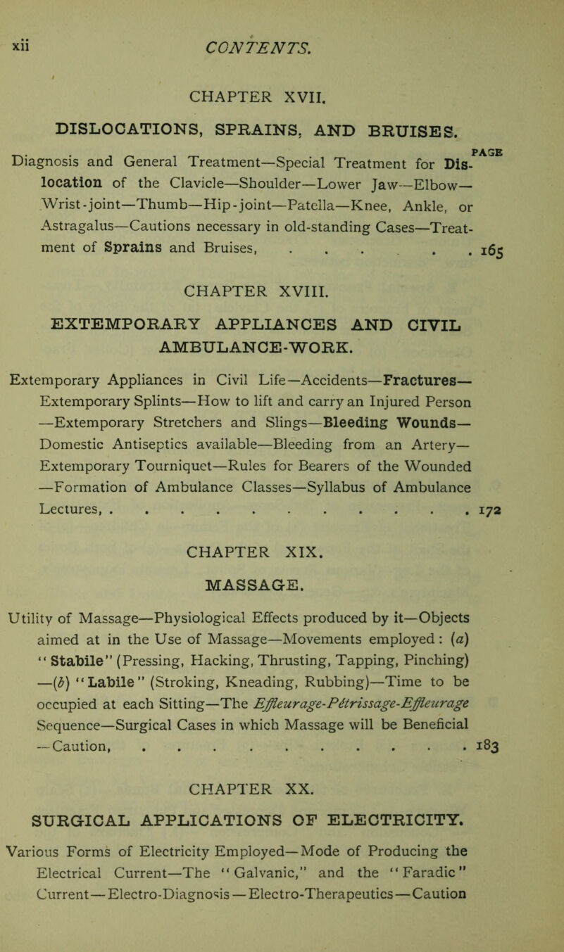 CHAPTER XVII. DISLOCATIONS, SPRAINS, AND BRUISES. Diagnosis and General Treatment—Special Treatment for Dis- location of the Clavicle—Shoulder—Lower Jaw—Elbow— Wrist-joint—Thumb—Hip-joint—Patella—Knee, Ankle, or Astragalus—Cautions necessary in old-standing Cases—Treat- ment of Sprains and Bruises, .... CHAPTER XVIII. EXTEMPORARY APPLIANCES AND CIVIL AMBULANCE-WORK. Extemporary Appliances in Civil Life—Accidents—Fractures— Extemporary Splints—How to lift and carry an Injured Person —Extemporary Stretchers and Slings—Bleeding Wounds— Domestic Antiseptics available—Bleeding from an Artery— Extemporary Tourniquet—Rules for Bearers of the Wounded —Formation of Ambulance Classes—Syllabus of Ambulance Lectures, CHAPTER XIX. MASSAGE. Utility of Massage—Physiological Effects produced by it—Objects aimed at in the Use of Massage—Movements employed: (a) “ Stabile” (Pressing, Hacking, Thrusting, Tapping, Pinching) —(6) “Labile” (Stroking, Kneading, Rubbing)—Time to be occupied at each Sitting—The Effleur age-Pdtrissage-Effieurage Sequence—Surgical Cases in which Massage will be Beneficial — Caution, CHAPTER XX. SURGICAL APPLICATIONS OF ELECTRICITY. Various Forms of Electricity Employed—Mode of Producing the Electrical Current—The “Galvanic,” and the “Faradic” Current—Electro-Diagnosis — Electro-Therapeutics—Caution