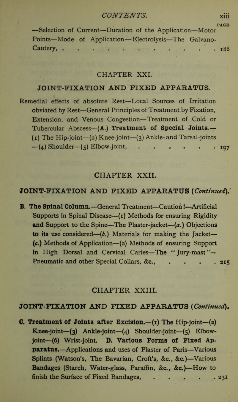 PAGE —Selection of Current—Duration of the Application—Motor Points—Mode of Application — Electrolysis—The Galvano- Cautery, 188 CHAPTER XXI. JOINT-FIXATION AND FIXED APPARATUS. Remedial effects of absolute Rest—Local Sources of Irritation obviated by Rest—General Principles of Treatment by Fixation, Extension, and Venous Congestion—Treatment of Cold or Tubercular Abscess—(A.) Treatment of Special Joints.— (i) The Hip-joint—(2) Knee-joint—(3) Ankle-and Tarsal-joints —(4) Shoulder—(5) Elbow-joint, ...... 197 CHAPTER XXII. JOINT-FIXATION AND FIXED APPARATUS (Continued). B. The Spinal Column.—General Treatment—Caution!—Artificial Supports in Spinal Disease—(1) Methods for ensuring Rigidity and Support to the Spine—The Plaster-jacket—(a.) Objections to its use considered—(b.) Materials for making the Jacket— (c.) Methods of Application—(2) Methods of ensuring Support in High Dorsal and Cervical Caries—The “ Jury-mast . Pneumatic and other Special Collars, &c.f .... 215 CHAPTER XXIII. JOINT-FIXATION AND FIXED APPARATUS (Continued). C. Treatment of Joints after Excision.—(1) The Hip-joint—(2) Knee-joint—(3) Ankle-joint—(4) Shoulder-joint—(5) Elbow- joint—(6) Wrist-joint. D. Various Forms of Fixed Ap- paratus.—Applications and uses of Plaster of Paris—Various Splints (Watson’s, The Bavarian, Croft’s, &c., &c.)—Various Bandages (Starch, Water-glass, Paraffin, &c., &c.)—How to finish the Surface of Fixed Bandages 231