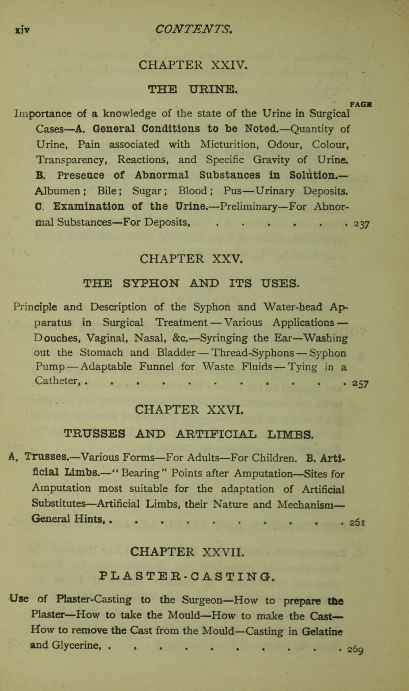 CHAPTER XXIV. THE URINE. PAGK Importance of a knowledge of the state of the Urine in Surgical Cases—A. General Conditions to he Noted.—Quantity of Urine, Pain associated with Micturition, Odour, Colour, Transparency, Reactions, and Specific Gravity of Urine. B. Fresence of Abnormal Substances in Solution.— Albumen; Bile; Sugar; Blood; Pus—Urinary Deposits. C. Examination of the Urine.—Preliminary—For Abnor- mal Substances—For Deposits, 237 CHAPTER XXV. THE SYPHON AND ITS USES. Principle and Description of the Syphon and Water-head Ap- paratus in Surgical Treatment — Various Applications — Douches, Vaginal, Nasal, &c.—Syringing the Ear—Washing out the Stomach and Bladder — Thread-Syphons — Syphon Pump — Adaptable Funnel for Waste Fluids — Tying in a Catheter, . . 257 CHAPTER XXVI. TRUSSES AND ARTIFICIAL LIMBS. A. Trusses.—Various Forms—For Adults—For Children. B. Arti- ficial Limbs.—“ Bearing” Points after Amputation—Sites for Amputation most suitable for the adaptation of Artificial Substitutes—Artificial Limbs, their Nature and Mechanism— General Hints, 25i CHAPTER XXVII. PLASTER-CASTING. Use of Plaster-Casting to the Surgeon—How to prepare the Plaster—How to take the Mould—How to make the Cast— How to remove the Cast from the Mould—Casting in Gelatine and Glycerine,