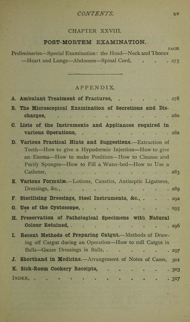 CHAPTER XXVIII. POST-MORTEM EXAMINATION. PAGE Preliminaries—Special Examination: the Head—Neck and Thorax —Heart and Lungs—Abdomen—Spinal Cord, . . . 275 APPENDIX. A. Ambulant Treatment of Fractures, 278 B. The Microscopical Examination of Secretions and Dis- charges, 280 C. Lists of the Instruments and Appliances required in various Operations, 282 D. Various Practical Hints and Suggestions.—Extraction of Teeth—How to give a Hypodermic Injection—How to give an-Enema—How to make Poultices—How to Cleanse and Purify Sponges—How to Fill a Water-bed—How to Use a Catheter, 283 E. Various Formulae.—Lotions, Caustics, Antiseptic Ligatures, Dressings, &c., 289 F. Sterilising Dressings, Steel Instruments, &c., . . . 292 G. Use of the Cystoscope, 295 H. Preservation of Pathological Specimens with Natural Colour Retained, 296 I. Recent Methods of Preparing Catgut.—Methods of Draw- ing off Catgut during an Operation—How to roll Catgut in Balls—Gauze Dressings in Balls, 297 J. Shorthand in Medicine.—Arrangement of Notes of Cases, 301 K. Sick-Room Cookery Receipts 303 Index, . 317