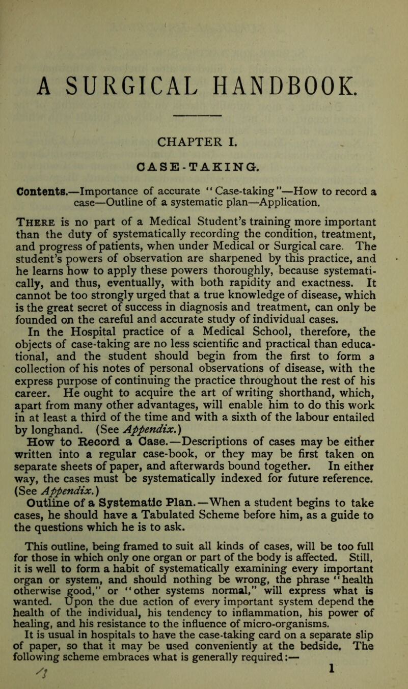 A SURGICAL HANDBOOK. CHAPTER I. CASE-TAKING. Contents.—Importance of accurate “Case-taking—How to record a case—Outline of a systematic plan—Application. There is no part of a Medical Student’s training more important than the duty of systematically recording the condition, treatment, and progress of patients, when under Medical or Surgical care. The student’s powers of observation are sharpened by this practice, and he learns how to apply these powers thoroughly, because systemati- cally, and thus, eventually, with both rapidity and exactness. It cannot be too strongly urged that a true knowledge of disease, which is the great secret of success in diagnosis and treatment, can only be founded on the careful and accurate study of individual cases. In the Hospital practice of a Medical School, therefore, the objects of case-taking are no less scientific and practical than educa- tional, and the student should begin from the first to form a collection of his notes of personal observations of disease, with the express purpose of continuing the practice throughout the rest of his career. He ought to acquire the art of writing shorthand, which, apart from many other advantages, will enable him to do this work in at least a third of the time and with a sixth of the labour entailed by longhand. (See Appendix.) How to Record a Case.—Descriptions of cases may be either written into a regular case-book, or they may be first taken on separate sheets of paper, and afterwards bound together. In either way, the cases must be systematically indexed for future reference. (See Appendix.) Outline of a Systematic Plan.—When a student begins to take cases, he should have a Tabulated Scheme before him, as a guide to the questions which he is to ask. This outline, being framed to suit all kinds of cases, will be too full for those in which only one organ or part of the body is affected. Still, it is well to form a habit of systematically examining every important organ or system, and should nothing be wrong, the phrase 1' health otherwise good,” or “other systems normal, will express what is wanted. Upon the due action of every important system depend the health of the individual, his tendency to inflammation, his power of healing, and his resistance to the influence of micro-organisms. It is usual in hospitals to have the case-taking card on a separate slip of paper, so that it may be used conveniently at the bedside. The following scheme embraces what is generally required:—